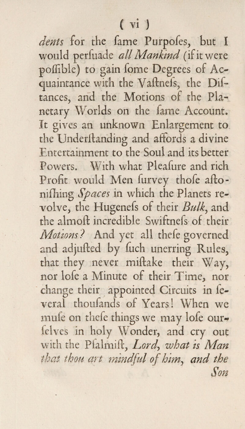 dents for the fame Purpofes, but I would perluade all Mankind (if it were poffible) to gain fome Degrees of Ac¬ quaintance with the Vaftnels, the Dis¬ tances, and the Motions of the Pla¬ netary Worlds on the fame Account. It gives an unknown Enlargement to the Underilanding and affords a divine Entertainment to the Soul and its better Powers. With what Pleafure and rich Profit would Men furvey thofe afto- nifhing Spaces in which the Planets re¬ volve, the Hugenefs of their Bulk, and the altnoft incredible Swiftnefs of their Motions? And yet all thefe governed and adjufted by fuch unerring Rules, that they never miftake their Way, nor lofe a Minute of their Time, nor change their appointed Circuits in le- veral thonfands of Years! When we mule on thefe things we may lofe our- Selves in holy W onder, and cry out with the Pialmift, Lord, what is Man that thou art mindful of him, and the Son