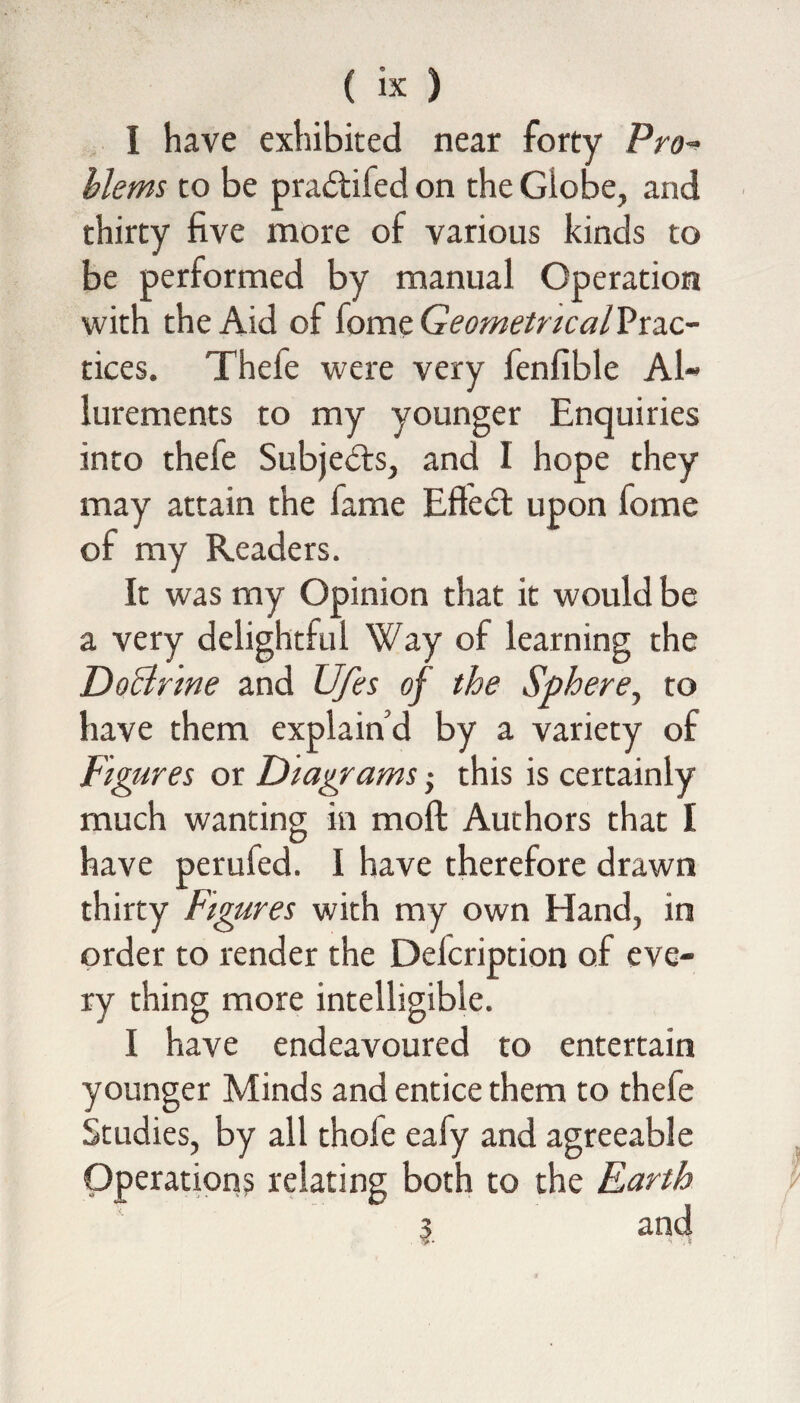 I have exhibited near forty Pro¬ blems to be pradtifed on the Giobe, and thirty five more of various kinds to be performed by manual Operation with the Aid of fome GeometricalVtzc- tices. Thefe were very fenfible Al¬ lurements to my younger Enquiries into thele Subjects, and I hope they may attain the fame Effedt upon fome of my Readers. It was my Opinion that it would be a very delightful Way of learning the Doctrine and Ufes of the Sphere, to have them explain’d by a variety of Figures or Diagrams •> this is certainly much wanting in moll Authors that I have perufed. I have therefore drawn thirty Figures with my own Hand, in order to render the Delcription of eve¬ ry thing more intelligible. I have endeavoured to entertain younger Minds and entice them to thefe Studies, by all thole eafy and agreeable Operations relating both to the Earth 3 and :>• • *» ?