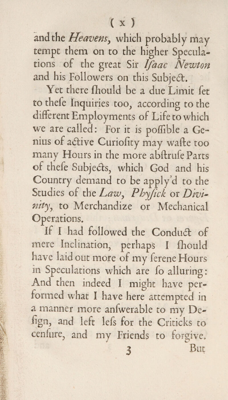 and the Heavens, which probably may tempt them on to the higher Specula¬ tions of the great Sir Ifaac Newton and his Followers on this Subject, \ et there fhould be a due Limit fet to thefe Inquiries too, according to the different Employments of Life to which we are called: For it is poffible a Ge¬ nius of adtive Curiofity may wafte too many Hours in the more abftrufe Parts of thefe Subjects, which God and his Country demand to be apply cl to the Studies of the Law, Phyfick or Divi¬ nity, to Merchandize or Mechanical Operations. If I had followed the Conduct of mere Inclination, perhaps I fhould have laid out more of my ferene Hours in Speculations which are fo alluring: And then indeed I might have per¬ formed what I have here attempted in a manner more aniwerable to my De¬ sign, and left lefs for the Criticks to cenfure, and my Friends to forgive. 3 But