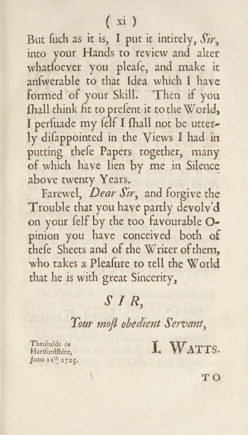 But fuch as it is, I put it intirely, Sir, into your Hands to review and alter whatfoever you pleafe, and make it anfwerable to that Idea which I have formed of your Skill. Then if you fhall think fit to prefent it to the World, I perfuade my felf I fhall not be utter- ly difappointed in the Views I had in putting thefe Papers together, many of which have lien by me in Silence above twenty Years. Farewel, Dear Sir, and forgive the Trouble that you have partly devolv’d on your felf by the too favourable O pinion you have conceived both of thefe Sheets and of the Writer of them, who takes a Pleafure to tell the World that he is with great Sincerity, SIR, Tour mofi obedient Servant, Theobalds in Hartfordfhire, June 11725. I. Watts. TO