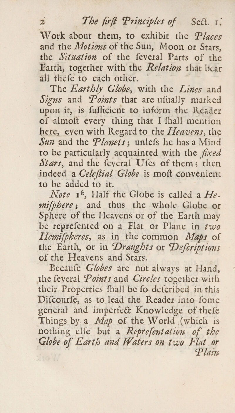 Work about them, to exhibit the Places and the Motions of the Sun, Moon or Stars, the Situation of the feveral Parts of the Earth, together with the Relation that bear all thefe to each other* The Earthly Globe, with the Lines and Signs and Points that are ufually marked upon it, is fufficient to inform the Reader of almoft every thing that I fhall mention here, even with Regard to the Heavens, the Sun and the Planets ; unlefs he has a Mind to be particularly acquainted with the fixed Stars, and the feveral Ufes of them 5 then indeed a Celeftial Globe is moft convenient to be added to it. Note ift, Half the Globe is called a He- mifphere; and thus the whole Globe or Sphere of the Heavens or of the Earth may be reprefented on a Flat or Plane in two HemifiphereSj as in the common Maps of the Earth, or in Draughts or Deficriptions of the Heavens and Stars. Becaufe Globes are not always at Hand, the feveral Points and Circles together with their Properties fhall be fo defcribed in this Difcourfe, as to lead the Reader into feme general and impeded Knowledge of thefe Things by a Map of the World (which is nothing elfe but a Reprefentation of the Globe of Earth and Waters on two Elat or Plain