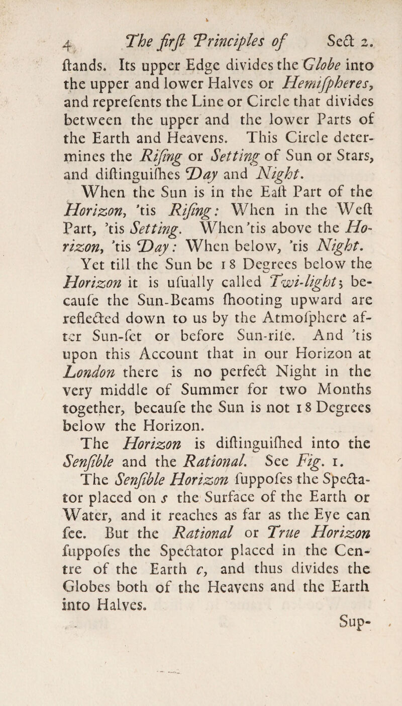ftands. Its upper Edge divides the Globe into the upper and lower Halves or Hemifpheres, and reprefents the Line or Circle that divides between the upper and the lower Parts of the Earth and Heavens. This Circle deter¬ mines the Rifing or Setting of Sun or Stars, and diftinguifhes Hay and Night. When the Sun is in the Eatt Part of the Horizon, 'tis Rifing: When in the Weft Part, 5tis Setting. When ftis above the Ho¬ rizon, ftis Hay: When below, Yis Night. Yet till the Sun be 18 Decrees below the Horizon it is ufually called Twi-light5 be- caufe the Sun-Beams {hooting upward are refleded down to us by the Atmofphere af¬ ter Sun-fet or before Sun-rite. And Tis upon this Account that in our Horizon at London there is no perfed Night in the very middle of Summer for two Months together, becaufe the Sun is not 18 Degrees below the Horizon. The Horizon is diftinguifhed into the Senfible and the Rational. See Fig. 1. The Senfible Horizon fuppofes the Speda- tor placed on s the Surface of the Earth or Water, and it reaches as far as the Eye can fee. But the Rational or True Florizon fuppofes the Spedator placed in the Cen¬ tre of the Earth c, and thus divides the Globes both of the Heavens and the Earth into Halves* Sup-