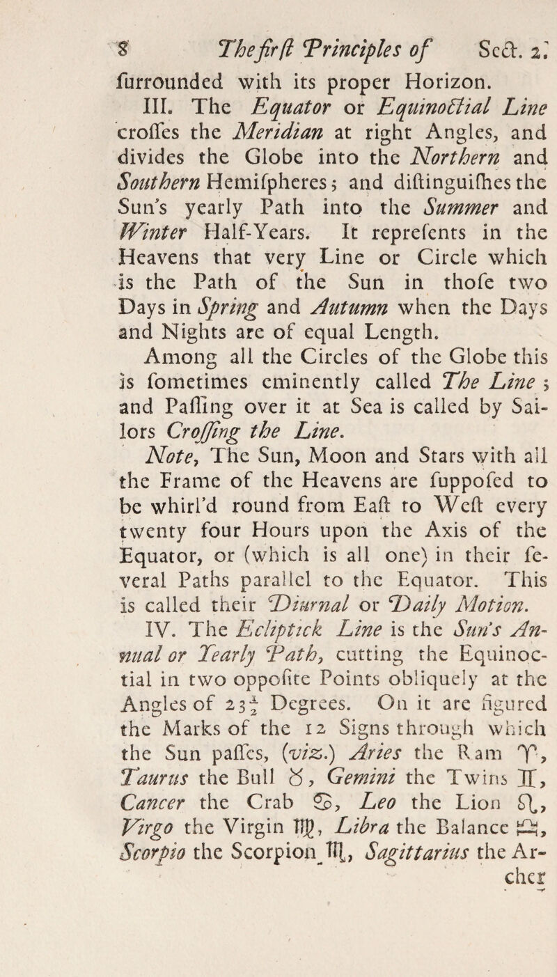 furrounded with its proper Horizon. III. The Equator or Equinoctial Line erodes the Meridian at right Angles, and divides the Globe into the Northern and Southern Hemifpheres 5 and diftinguifhes the Sun's yearly Path into the Summer and Winter Half-Years. It reprefents in the Heavens that very Line or Circle which Is the Path of the Sun in thofe two Days in Spring and Autumn when the Days and Nights are of equal Length. Among all the Circles of the Globe this Is fometimes eminently called The Line ; and Palling over it at Sea is called by Sai¬ lors Crojfing the Line. Note, The Sun, Moon and Stars with all the Frame of the Heavens are fuppofed to be whirl’d round from Eaft to Weft every twenty four Hours upon the Axis of the Equator, or (which is all one) in their fe- veral Paths parallel to the Equator. This is called their Diurnal or Daily Motion. IV. The Ecliptick Line is the Suns An¬ nual or Tearly Tath, cutting the Equinoc¬ tial in two oppofite Points obliquely at the Angles of 23f Degrees. On it are figured the Marks of the 12 Signs through which the Sun pafles, (viz.) Aries the Ram '7% Taurus the Bull £5, Gemini the Twins Tf, Cancer the Crab ®, Leo the Lion Virgo the Virgin Tlj)7 Libra the Balance ft, Scorpio the Scorpion Til, Sagittarius the Ar¬ cher