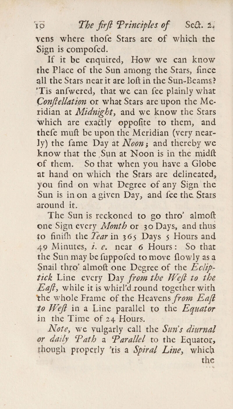 vens where thofe Stars are of which the Sign is compofed. If it be enquired, How we can know the Place of the Sun among the Stars, fince all the Stars near it are loft in the Sun-Beams ? 9Tis anfwered, that we can fee plainly what Confiellation or what Stars are upon the Me¬ ridian at Midnight^ and we know the Stars which are exactly oppofite to them, and thefe muft be upon the Meridian (very near¬ ly) the fame Day at Noon; and thereby we know that the ,Sun at Noon is in the midft of them. So that when you have a Globe at hand on which the Stars are delineated^ you find on what Degree of any Sign the Sun is in on a given Day, and fee the. Stars around it. The Sun is reckoned to go thro almoft one Sign every Month or 30 Days, and thus to finifh the Tear in 365 Days 5 Hours and 49 Minutes, /. e. near 6 Hours: So that the Sun may be fuppofed to move {lowly as a Snail thro1 almoft one Degree of the Eclip- tick Line every Day from the TVeft to the Eafty while it is whirl'd round together with the whole Frame of the Heavens from Eafl to JVefl in a Line parallel to the Equator in the Time of 24 Hours. Note, we vulgarly call the Suns diurnal or daily Path a Parallel to the Equator, though properly Jtis a Spiral Line, which the