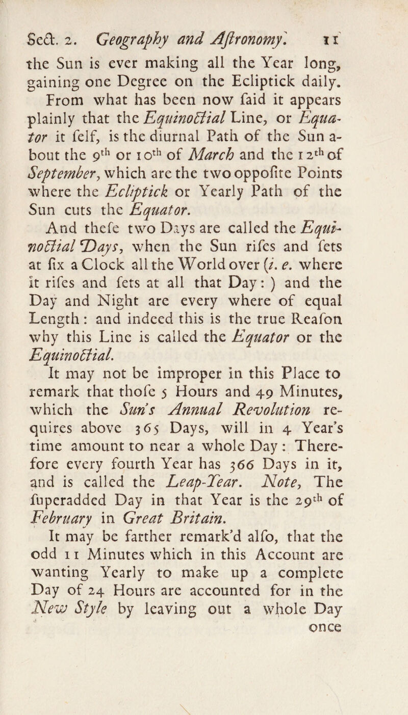 the Sun is ever making all the Year long, gaining one Degree on the Ecliptick daily. From what has been now faid it appears plainly that the Equinoctial Line, or Equa¬ tor it felf, is the diurnal Path of the Sun a- bout the 9th or 10th of March and the 12th of September, which are the twooppofite Points where the Ecliptick or Yearly Path of the Sun cuts the Equator. And thefe two Days are called the Equi¬ noctial Days, when the Sun rifes and fets at fix a Clock all the World over (/. e. where It rifes and fets at all that Day: ) and the Day and Night are every where of equal Length: and indeed this is the true Reafon why this Line is called the Equator or the Equinoctial. It may not be improper in this Place to remark that thofe 5 Hours and 49 Minutes, which the Suns Annual Revolution re¬ quires above 365 Days, will in 4 Year’s time amount to near a whole Day : There¬ fore every fourth Year has 366 Days in it, and is called the Leap-Tear. Note, The fuperadded Day in that Year is the 29th of February in Great Britain. • ** It may be farther remark’d alfo, that the odd 11 Minutes which in this Account are wanting Yearly to make up a complete Day of 24 Hours are accounted for in the New Style by leaving out a whole Day once