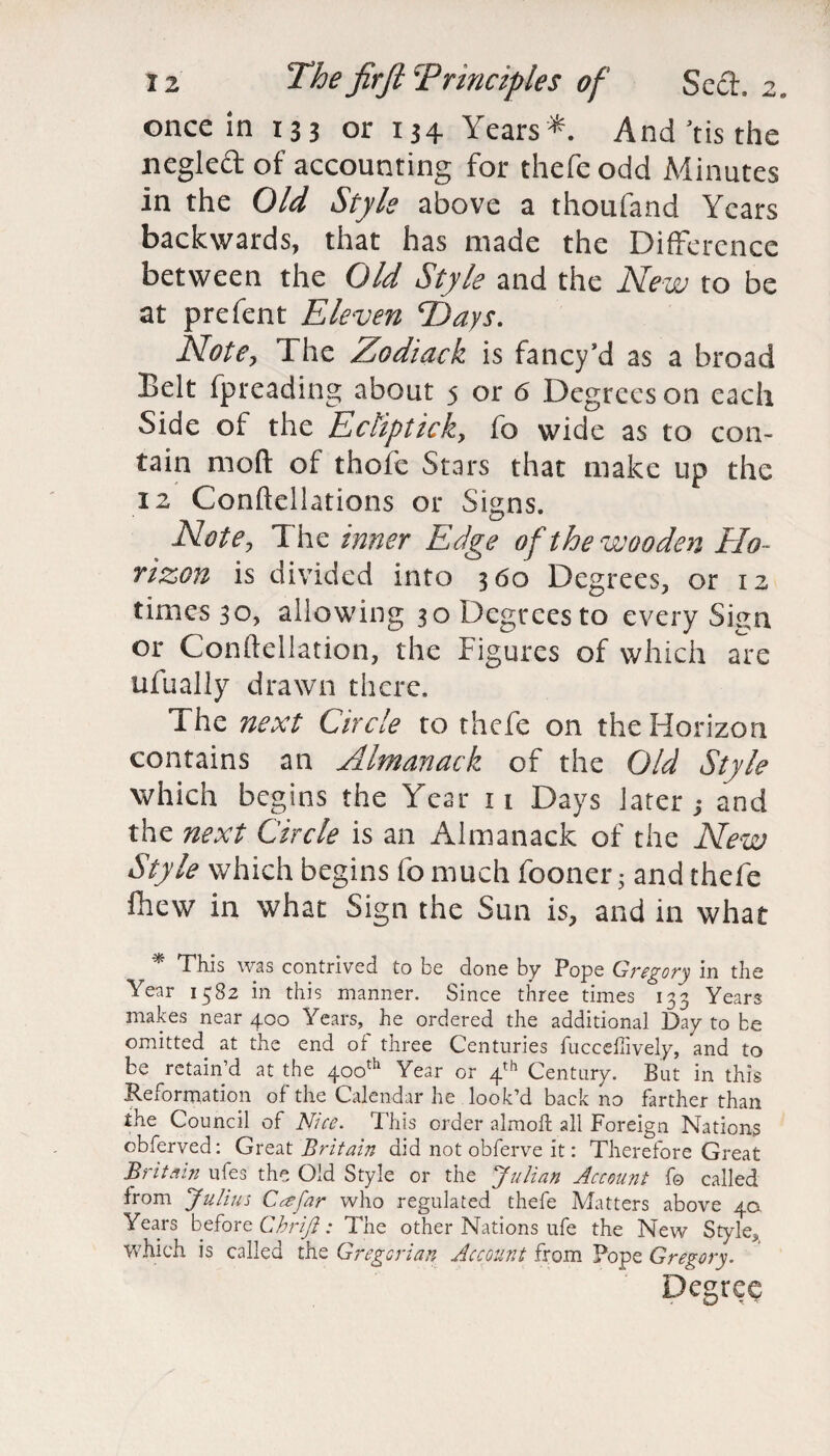 once in 133 or 134 Years*. And'tisthe negleft of accounting for thefeodd Minutes in the Old Style above a thoufand Years backwards, that has made the Difference between the Old Style and the New to be at prefent Eleven Eays. Note, The Zodiack is fancy’d as a broad Belt fpreading about 5 or 6 Degrees on each Side of the Eclipticky fo wide as to con¬ tain mod of thofe Stars that make up the 12 Conftellations or Signs. Note, The inner Edge of the wooden Elo~ rizon is divided into 360 Degrees, or 12 times 30, allowing 30 Degrees to every Sign or Conft.ellation, the Figures of which are ufually drawn there. The next Circle to thefe on the Horizon contains an Almanack of the Old Style which begins the Year 11 Days later; and the next Circle is an Almanack of the New Style which begins fo much fooner • and thefe fhew in what Sign the Sun is, and in what * This was contrived to be done by Pope Gregory in the Year 1582 in this manner. Since three times 133 Years makes near 400 Years, he ordered the additional Day to be omitted at the end of three Centuries fucceffively, and to be retain’d at the 400th Year or 4th Century. But in this Reformation of the Calendar he look’d back no farther than the Council of Nice. This order almoft all Foreign Nations obferved: Great Britain did not obferve it: Therefore Great Britain ufes the Old Style or the Julian Account fo called from Julius C^far who regulated thefe Matters above 40 Years before Chriji: The other Nations ufe the New Style, which is called the Gregorian Account from Pope Gregory. Degree