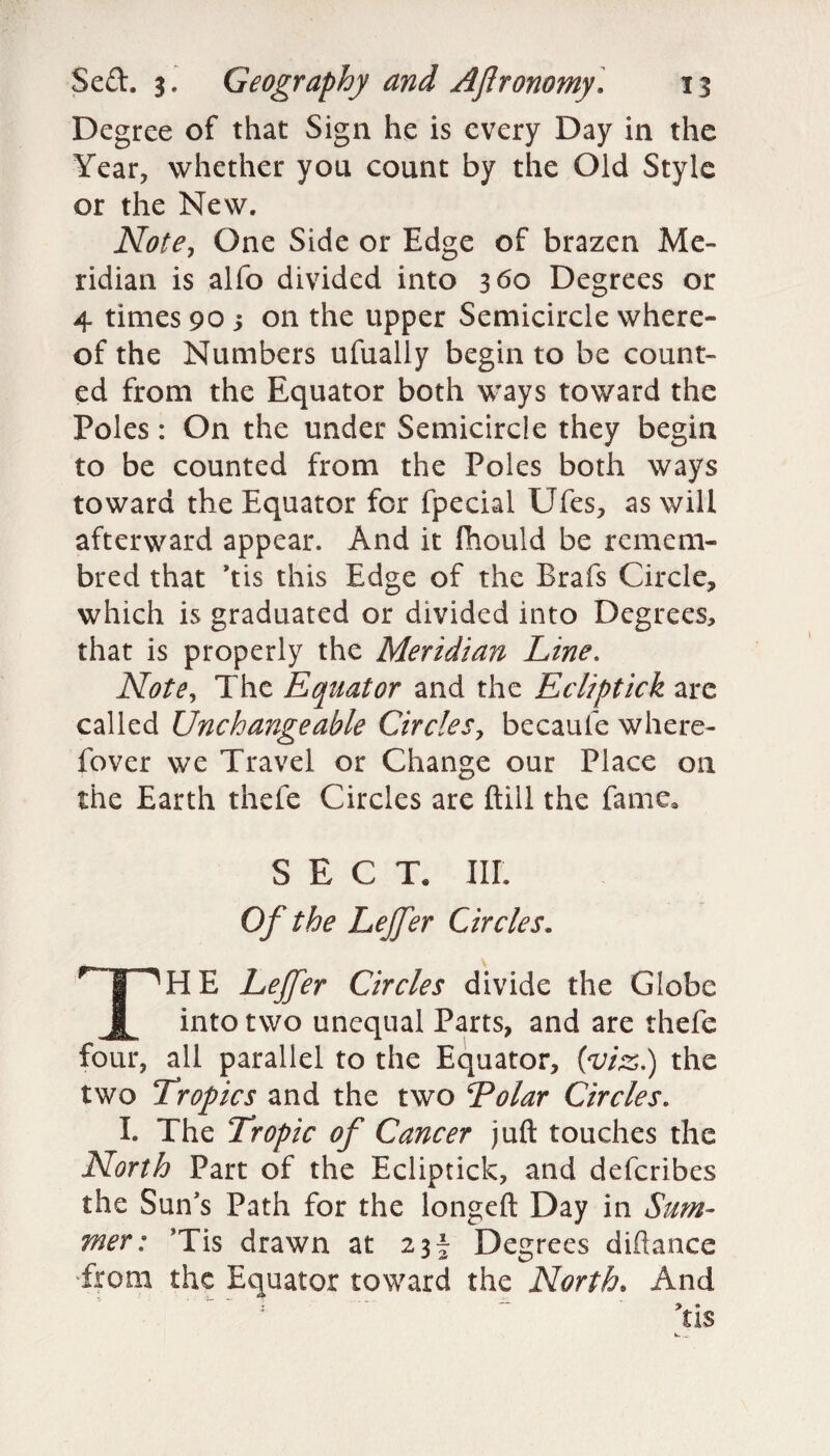 Degree of that Sign he is every Day in the Year, whether you count by the Old Style or the New. Note, One Side or Edge of brazen Me¬ ridian is alfo divided into 360 Degrees or 4 times 90 5 on the upper Semicircle where¬ of the Numbers ufually begin to be count¬ ed from the Equator both ways toward the Poles: On the under Semicircle they begin to be counted from the Poles both ways toward the Equator for fpecial Ufes, as will afterward appear. And it fhould be remem- bred that ’tis this Edge of the Brafs Circle, which is graduated or divided into Degrees, that is properly the Meridian Line. Note, The Equator and the Ecliptick are called Unchangeable Circles, becaufe where- fover we Travel or Change our Place on the Earth thefe Circles are ftill the fame, SECT, III. Of the Lejfer Circles. TH E Lejfer Circles divide the Globe into two unequal Parts, and are thefe four, all parallel to the Equator, (viz.) the two Tropics and the two Tolar Circles. I. The Tropic of Cancer juft touches the North Part of the Ecliptick, and deferibes the Sun's Path for the longeft Day in Sum¬ mer: Tis drawn at 23^ Degrees diftance from the Equator toward the North, And \is