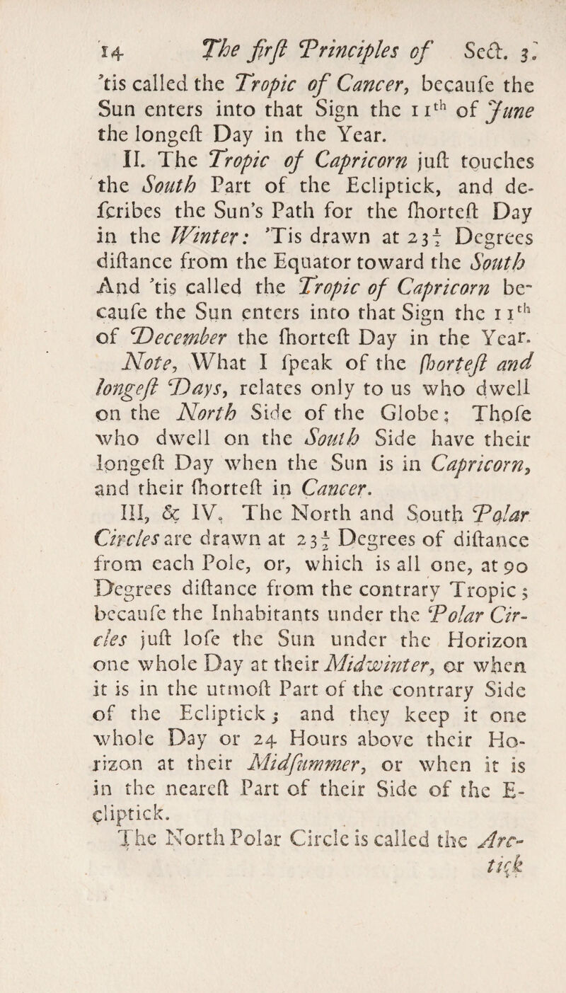 tis called the Tropic ofi Cancer, becaufe the Sun enters into that Sign the nth of Jane the longefl: Day in the Year. II. The Tropic of Capricorn juft touches the South Part of the Ecliptick, and de» fcribes the Sun’s Path for the fhorteft Day in the Winter: Tis drawn at 237 Degrees diftance from the Equator toward the South And ’tis called the Tropic of Capricorn be¬ caufe the Sun enters into that Sign the 11th of 'December the fhorteft Day in the Year* Note, .What I fpeak of the fhorteft and longefl Days, relates only to us who dwell on the North Side of the Globe; Thofe who dwell on the South Side have their Ipngeft Day when the Sun is in Capricorn, and their fhorteft in Cancer. III, & IV, The North and South Polar Circles are drawn at 237 Degrees of diftance from each Pole, or, which is all one, at 90 Degrees diftance from the contrary Tropics becaufe the Inhabitants under the Polar Cir¬ cles juft lofe the Sun under the Horizon one whole Day at their Midwinter, or when it is in the utmoft Part of the contrary Side of the Ecliptick j and they keep it one whole Day or 24 Hours above their Ho¬ rizon at their Midfiummer, or when it is in the neareft Part of their Side of the E- cliptick. The North Polar Circle is called the Arc- tick > .*