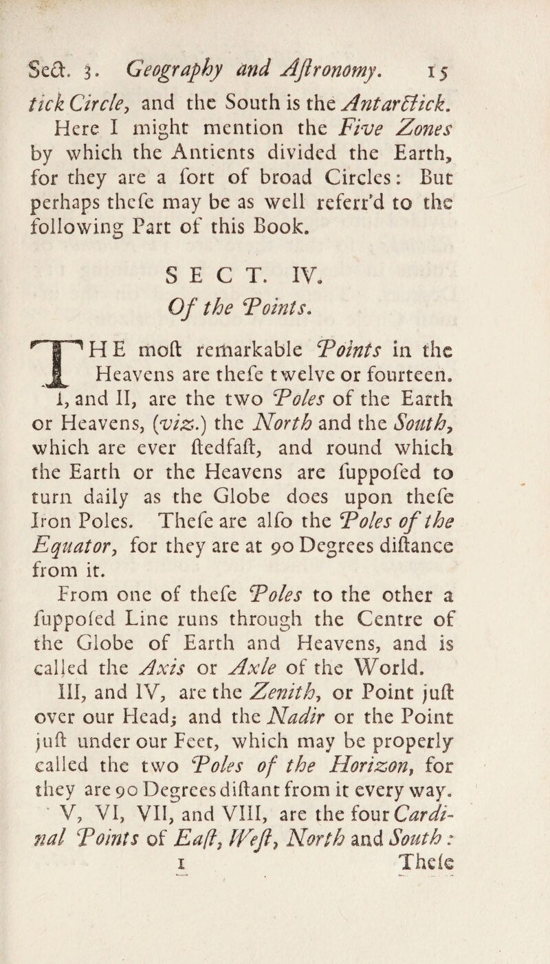 tick Circle, and the South is the Antarffiick. Here I might mention the Five Zones by which the Antients divided the Earth, for they are a fort of broad Circles: But perhaps thefe may be as well refeiTd to the following Part of this Book. SECT. IV. Of the Foints. np H E mod remarkable Foints in the JL Heavens are thefe twelve or fourteen. i, and II, are the two Foies of the Earth or Heavens, (viz.) the North and the South, which are ever ftedfaft, and round which the Earth or the Heavens are fuppofed to turn daily as the Globe does upon thefe Iron Poles. Thefe are alfo the Foies of the Equator, for they are at 90 Degrees diftance from it. Prom one of thefe Foies to the other a fuppofed Line runs through the Centre of the Globe of Earth and Heavens, and is called the Axis or Axle of the World, III, and IV, are the Zenith, or Point juft over our Head; and the Nadir or the Point juft under our Feet, which may be properly called the two Foies of the Horizon, for they are 90 Degrees diftant from it every way, ' V, VI, VII, and VIII, are the four Cardi¬ nal Points of Ea(l, IVefl\ North and South : 1 Thde