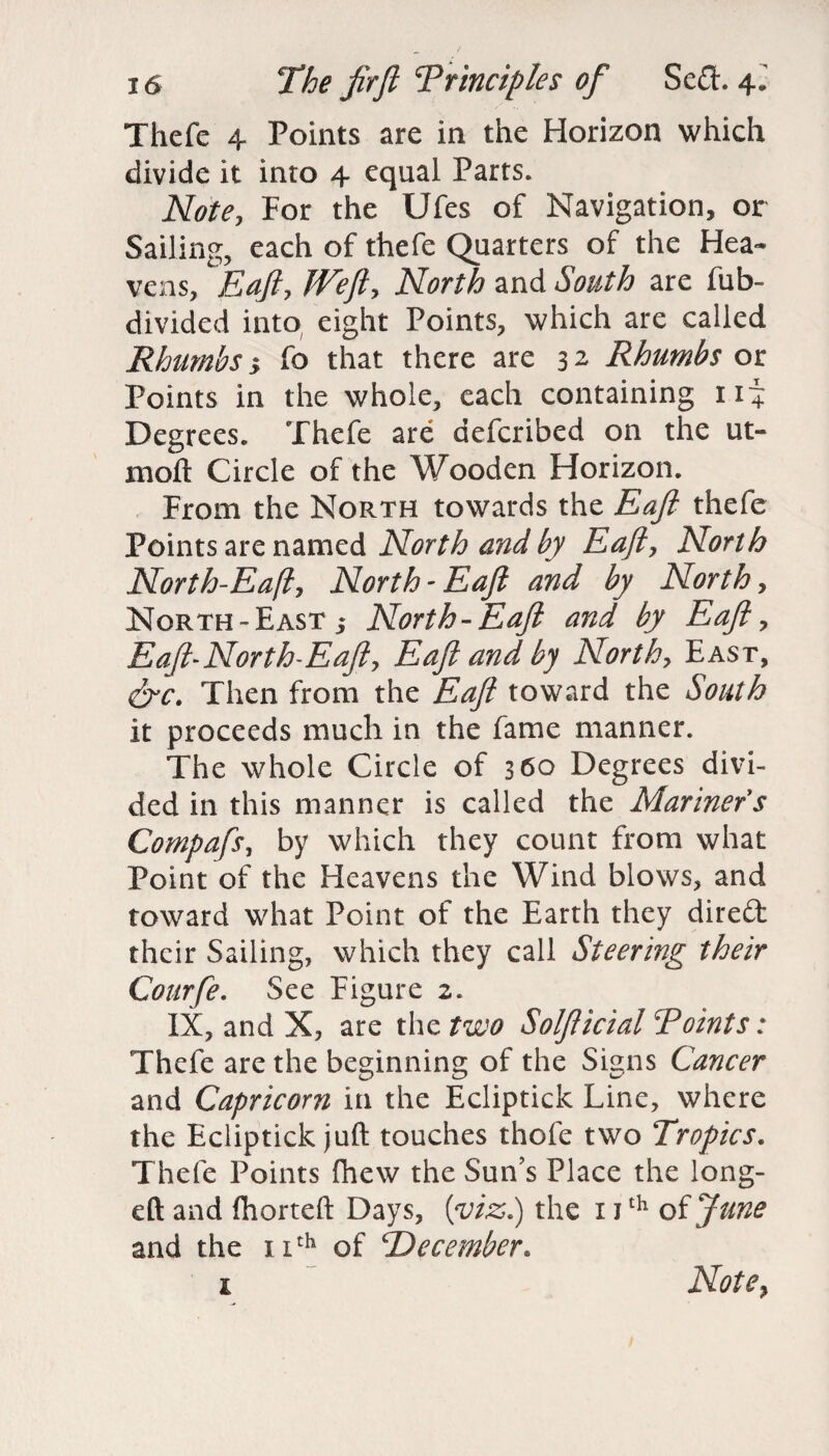 Thcfe 4 Points are in the Horizon which divide it into 4 equal Parts. Note, For the Ufes of Navigation, or Sailing, each of thefe Quarters of the Hea¬ vens, Eaft, JVeJi, North and South are fub- divided into eight Points, which are called Rhumbs 5 fo that there are 3 2 Rhumbs or Points in the whole, each containing nj Degrees. Thefe are aefcribed on the tu¬ rn oft Circle of the Wooden Horizon. From the North towards the Eaft thefe Points are named North and by Eaft, North North-Eafl, North - Eaft and by North, North-East 5 North-Eaft and by Eaft, Eaft~North-Eaft, Eaft and by North, East, &c. Then from the Eaft toward the South it proceeds much in the fame manner. The whole Circle of 360 Degrees divi¬ ded in this manner is called the Mariner s Compafs, by which they count from what Point of the Heavens the Wind blows, and toward what Point of the Earth they dired their Sailing, which they call Steering their Courfe. See Figure 2. IX, and X, are the two Solfticial Points: Thefe are the beginning of the Signs Cancer and Capricorn in the Ecliptick Line, where the Ecliptick juft touches thofe two Tropics. Thefe Points fhew the Sun’s Place the long- eft and fhorteft Days, (viz.) the 11th of June and the 11th of ‘December* 1 Note,