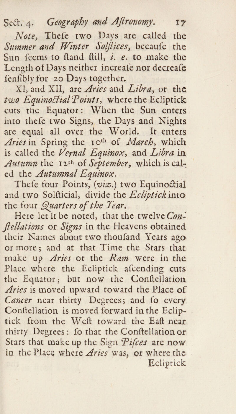 Thefe two Days are called the Simmer ayid JVinter Solftices, becaufe the Sun fcems to hand ftill, /. e. to make the Length of Days neither increafe nor decreafe fenfiblyfor 20 Days together, XI, and XII, are Aries and Libra, or the two EquinoShalToints, where the Ecliptick cuts the Equator: When the Sun enters into thefe two Signs, the Days and Nights are equal all over the World. It enters Aries m Spring the 10th of March, which is called the Vernal Equinox, and Libra in Autumn the 12th of September, which is cal- ed the Autumnal Equinox. Thefe four Points, (viz.) two Equino&ia! and two Solfticial, divide the Ecliptick into the four Quarters of the Tear. Here let it be noted, that the twelve Con- ftellations or Signs in the Heavens obtained their Names about two thoufand Years ago or more; and at that Time the Stars that make up Aries or the Ram were in the Place where the Ecliptick afeending cuts the Equator 5 but now the Conftellation Aries is moved upward toward the Place of Cancer near thirty Degrees 5 and fo every Conftellation is moved forward in the Eclip¬ tick from the Weft toward the Eaft near thirty Degrees: fo that the Conftellation or Stars that makeup the Sign Tifces are now in the Place where Aries was, or where the Ecliptick