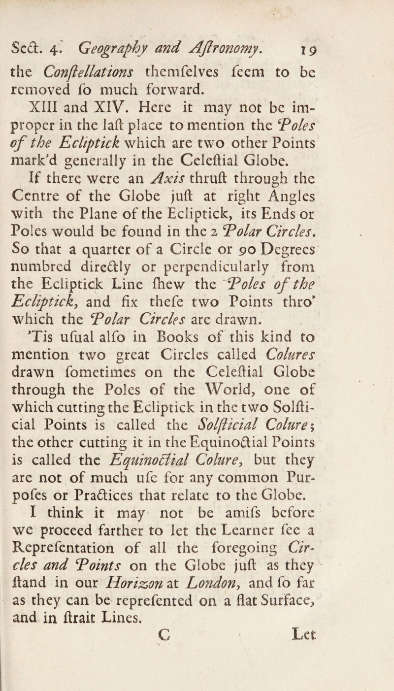 the Conflellations themfelves feem to be removed fo much forward. XIII and XIV. Here it may not be im¬ proper in the la ft place to mention the Poles of the Ecliptick which are two other Points mark'd generally in the Celeftial Globe. If there were an Axis thruft through the Centre of the Globe juft at right Angles with the Plane of the Ecliptick, its Ends or Poles would be found in the 2 Polar Circles. So that a quarter of a Circle or 90 Degrees numbred diredly or perpendicularly from the Ecliptick Line fhew the Poles of the Ecliptick, and fix thefe two Points thro* which the Polar Circles are drawn. Tis ufual alfo in Books of this kind to mention two great Circles called Colures drawn fometimes on the Celeftial Globe through the Poles of the World, one of which cutting the Ecliptick in the two Solfti- cial Points is called the Solfticial Colure % the other cutting it in the Equinodial Points is called the Equinoctial Colurey but they are not of much ufe for any common Pur- pofes or Pradices that relate to the Globe. I think it may not be amifs before we proceed farther to let the Learner fee a Reprefentation of all the foregoing Cir¬ cles and Points on the Globe juft as they ftand in our Horizon at London, and fo far as they can be reprefented on a flat Surface^ and in ftrait Lines. C