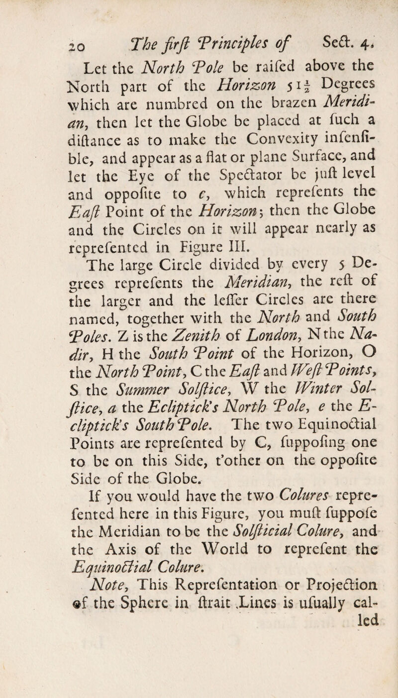 Let the North Pole be raifed above the North part of the Horizon 51i Degrees which are numbred on the brazen Meridi¬ an, then let the Globe be placed at fuch a diftance as to make the Convexity inienfi- ble, and appear as a fiat or plane Surface, and let the Eye of the Spectator be juft level and oppofite to c, which reprefents the Eafl Point of the Horizon*, then the Globe and the Circles on it will appear nearly as represented in Figure III. The large Circle divided by every 5 De¬ grees reprefents the Meridian, the reft of the larger and the lefler Circles are there named, together with the North and South Poles. Z is the Zenith of London, Nthe Na¬ dir, H the South Point of the Horizon, O the North Point, C the Eafl and JVefl Points, S the Summer So If ice, W the Winter Sol- fiice, a the Eclipticks North Pole, e the E- clipticks SouthPole. The two Equinoctial Points are reprefented by C, fuppofing one to be on this Side, Pother on the oppofite Side of the Globe. If you would have the two Colures repre¬ fented here in this Figure, you muft fuppofe the Meridian to be the Solfticial Colure, and the Axis of the World to reprefent the Equinoctial Colure. Note, This Representation or Projection «f the Sphere in ftrait iines is ufually cal¬ led