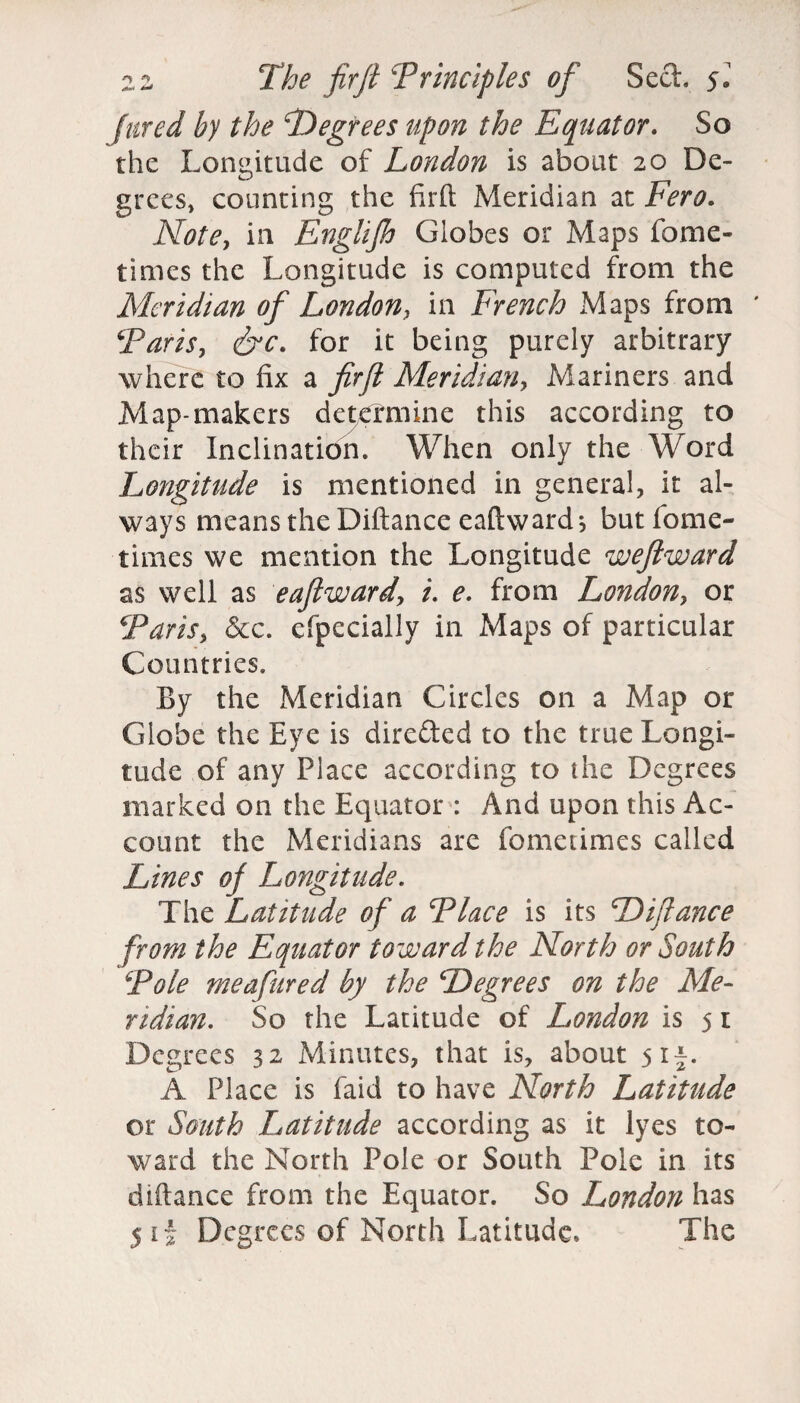 /ared by the degrees upon the Equator. So the Longitude of London is about 20 De- grees, counting the firft Meridian at Fero. Note, in Englijh Globes or Maps fome- times the Longitude is computed from the Meridian of London, in French Maps from ' \'Paris, &c. for it being purely arbitrary where to fix a firft Meridian, Mariners and Map-makers determine this according to their Inclination. When only the Word Longitude is mentioned in general, it al¬ ways means the Diftance eaftward; but fome- times we mention the Longitude weftward as well as eaftwardr, i. e. from London, or \'Paris, &c. efpecially in Maps of particular Countries. By the Meridian Circles on a Map or Globe the Eye is dire&ed to the true Longi¬ tude of any Place according to the Degrees marked on the Equator : And upon this Ac¬ count the Meridians are fometimes called Lines ofi Longitude. The Latitude of a Flace is its Diftance from the Equator toward the North or South Foie meafured by the Degrees on the Me¬ ridian. So the Latitude of London is 5 r Degrees 32 Minutes, that is, about 5 if. A Place is faid to have North Latitude or South Latitude according as it lyes to¬ ward the North Pole or South Pole in its diftance from the Equator. So London has 5 if Degrees of North Latitude* The