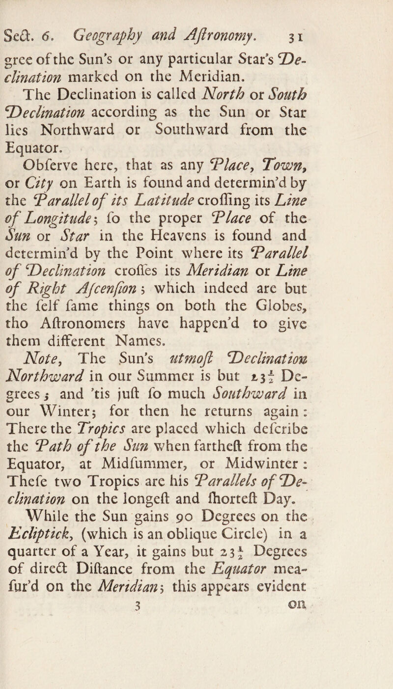 gree of the Sun’s or any particular Stars De¬ clination marked on the Meridian. The Declination is called North ox South Decimation according as the Sun or Star lies Northward or Southward from the Equator. Obferve here, that as any Place, Town9 or City on Earth is found and determin’d by the Parallelof its Latitude eroding its Line of Longitude $ fo the proper Place of the Sun or Star in the Heavens is found and determin’d by the Point where its Parallel of Declination erodes its Meridian or Line of Right Ajcenfion $ which indeed are but the felf fame things on both the Globes, tho Aftronomers have happen’d to give them different Names. Note, The Suns utmoft Declination Northward in our Summer is but jl3f De¬ grees and Jtis juft fo much Southward in our Winter; for then he returns again: There the Tropics are placed which deferibe the Path of the Sun when fartheft from the Equator, at Midfummer, or Midwinter: Thefe two Tropics are his Parallels of De¬ clination on the longeft and Ihorteft Day, While the Sun gains 90 Degrees on the Kclipticky (which is an oblique Circle) in a quarter of a Year, it gains but 23* Degrees of direft Diftance from the Equator mea« far’d on the Meridian 5 this appears evident 3 on