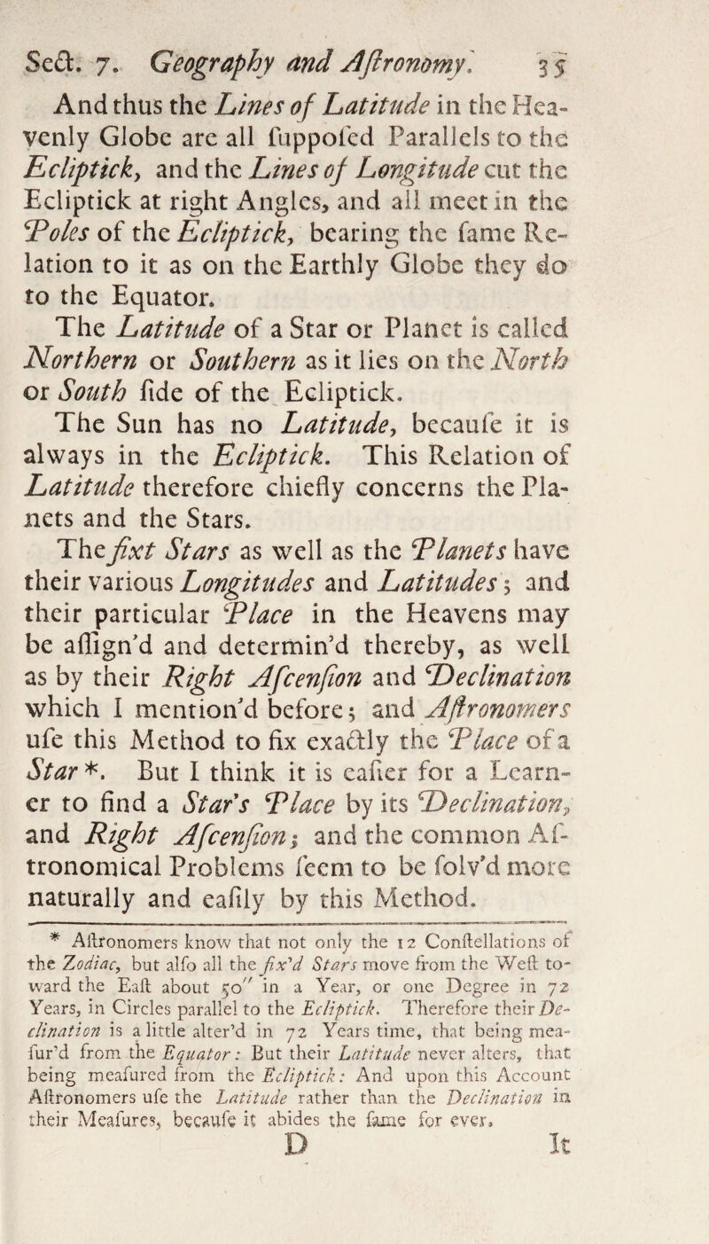 And thus the Lines of Latitude in the Hea¬ venly Globe are all fuppofed Parallels to the Eclipticky and the Lines of Longitude cut the Ecliptick at right Angles, and all meet in the Poles of the Eclipticky bearing the fame Re¬ lation to it as on the Earthly Globe they do to the Equator. The Latitude of a Star or Planet is called Northern or Southern as it lies on the North or South fide of the Ecliptick, The Sun has no Latitude, becaufe it is always in the Ecliptick. This Relation of Latitude therefore chiefly concerns the Pla¬ nets and the Stars. Thefixt Stars as well as the Planets have their various Longitudes and Latitudes 5 and their particular Place in the Heavens may be aflign'd and determin'd thereby, as well as by their Right Afcenfion and Declination which 1 mention'd before; and Aftronomers ufe this Method to fix exaddly the Place of a Star *. But I think it is caller for a Learn¬ er to find a Stars Place by its DeclinationP and Right Afcenfion; and the common As¬ tronomical Problems feem to be folv’d more naturally and eafily by this Method. * Aftronomers know that not only the 12 Conftellations or the Zodiac, but alfo all the fix'd Stars move from the Weft to¬ ward the Eaft about 5o in a Year, or one Degree in 72 Years, in Circles parallel to the Ecliptick. Therefore their De¬ clination is a little alter’d in 72 Years time, that being mea- lur’d from the Equator: But their Latitude never alters, that being meafured from the Ecliptick: And upon this Account Aftronomers ufe the Latitude rather than the Declination in their Meafures, becaufe it abides the fame for ever, D It