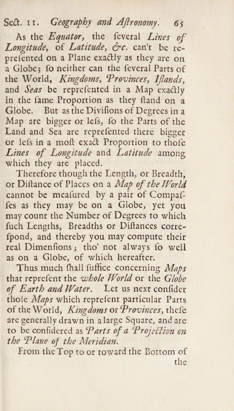 As the Equator, the feveral Lines of Longitude, of Latitude, <&c. can’t be re- prefented on a Plane exaftly as they are on a Globe; fo neither can the feveral Parts of the World, Kingdoms, Provinces, I [lands, and Seas be reprefentcd in a Map exadly in the fame Proportion as they hand on a Globe. But as the Divifions of Degrees in a Map are bigger or lefs, fo the Parts of the Land and Sea are reprefented there bigger or lefs in a mod exad Proportion to thofe Lines of Longitude and Latitude among which they are placed. Therefore though the Length, or Breadth, or Diftance of Places on a Map of the World cannot be meafured by a pair of Compaf- fes as they may be on a Globe, yet you may count the Number of Degrees to which fuch Lengths, Breadths or Diftances corre- fpond, and thereby you may compute their real Dimenftons j tho* not always fo well as on a Globe, of which hereafter. Thus much fhall fuffice concerning Maps that rcprefent the whole World or the Globe of Earth and Water. Let us next coniider thole Maps which reprefent particular Parts of the World, Kingdoms or Provinces, thefe are generally drawn in a large Square, and are to be confidered as Parts of a Projection on the Plane of the Meridian. From the Top to or toward the Bottom of the