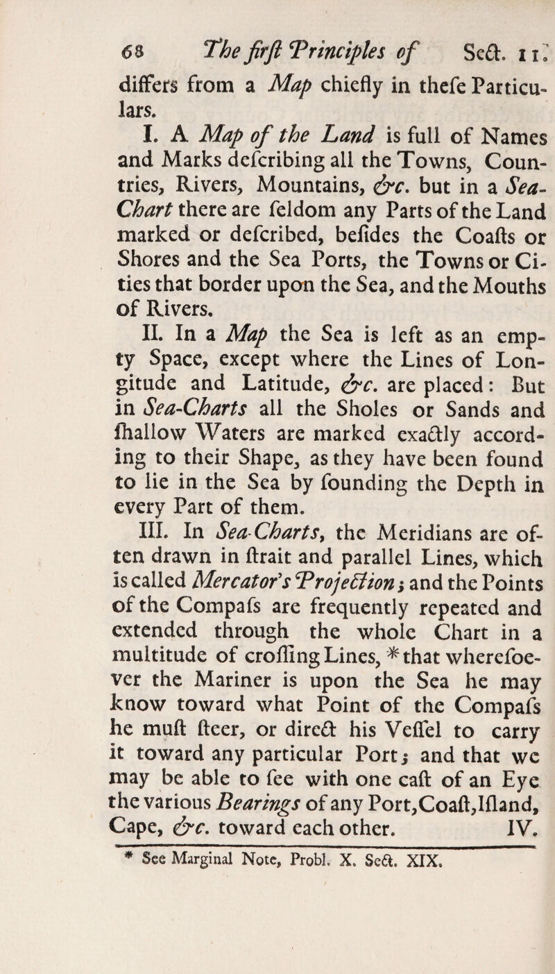 differs from a Map chiefly in thefe Particu¬ lars. I. A Map of the Land is full of Names and Marks defcribing all the Towns, Coun¬ tries, Rivers, Mountains, &c. but in a Sea- Chart there are feldom any Parts of the Land marked or defcribed, befides the Coafts or Shores and the Sea Ports, the Towns or Ci¬ ties that border upon the Sea, and the Mouths of Rivers, II. In a Map the Sea is left as an emp¬ ty Space, except where the Lines of Lon¬ gitude and Latitude, &c. are placed: But in Sea-Charts all the Sholes or Sands and (hallow Waters are marked exa&ly accord¬ ing to their Shape, as they have been found to lie in the Sea by founding the Depth in every Part of them. III. In Sea-Charts, the Meridians are of¬ ten drawn in ftrait and parallel Lines, which Is called Mercator's Trojettton; and the Points of the Compafs are frequently repeated and extended through the whole Chart in a multitude of crofling Lines, *that wherefoe- ver the Mariner is upon the Sea he may know toward what Point of the Compafs he muft fleer, or dire£t his Veflel to carry it toward any particular Port,- and that we may be able to fee with one caft of an Eye the various Bearings of any Port,Coaft,Ifland, Cape, &c. toward each other. IV. # See Marginal Note, Probh X. Se&. XIX.