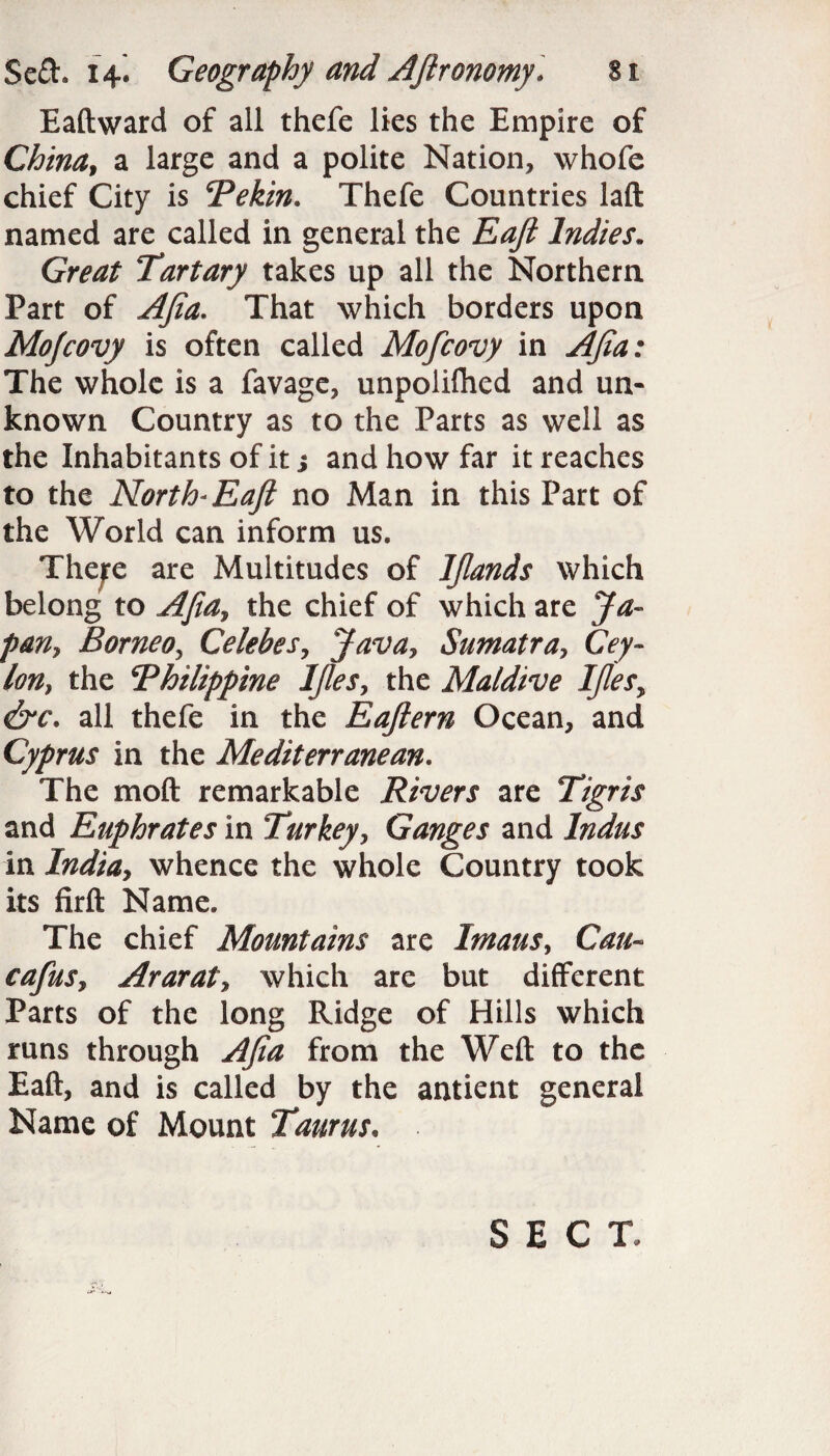 Eaftward of all thefe lies the Empire of China, a large and a polite Nation, whofe chief City is Pekin. Thefe Countries laft named are called in general the Eaji Indies. Great Tartary takes up all the Northern Part of AJia. That which borders upon Mofcovy is often called Mofcovy in AJia: The whole is a favage, unpolifhed and un¬ known Country as to the Parts as well as the Inhabitants of it s and how far it reaches to the North* Eaji no Man in this Part of the World can inform us. There are Multitudes of IJlands which belong to AJia, the chief of which are Ja¬ pan, Borneo, Celebes, Java, Sumatra, Cey¬ lon, the Philippine IJles, the Maidive IJles, &c. all thefe in the Eajlern Ocean, and Cyprus in the Mediterranean. The moft remarkable Rivers are Tigris and Euphrates in Turkey, Ganges and Indus in India, whence the whole Country took its firft Name. The chief Mountains are Imaus, Can- eafus, Ararat, which are but different Parts of the long Ridge of Hills which runs through AJia from the Weft to the Eaft, and is called by the antient general Name of Mount Taurus, SECT.