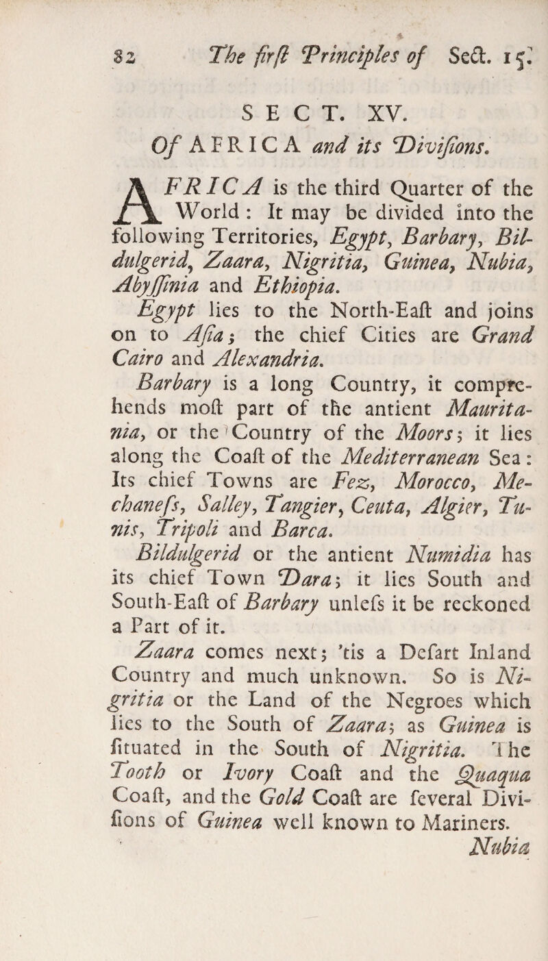 SECT. XV. Of A ERICA and its TDiviJions. AFRIC A is the third Quarter of the World : It may be divided into the following Territories, Egypt, Barbary, Bit- dulgerid\ Zaara, Nigritia, Guinea, Nubia, AbyJJinia and Ethiopia. Egypt lies to the North-Eaft and joins on to j the chief Cities are Grand Cairo and Alexandria. Barbary is a long Country, it compre¬ hends mod part of the antient Maurita¬ nia, or the >Country of the Moors 5 it lies along the Coaft of the Mediterranean Sea : Its chief Towns are Fez, Morocco, Afc- chanefs, Salley, Tangier> Ceuta, Algicr, 2#- Tripoli and Barca. Bildulgerid or the antient Numidia has Its chief Town *Dara\ it lies South and South-Eaft of Barbary unlefs it be reckoned a Part of it. Zaara comes next; ’tis a Defart Inland Country and much unknown. So is iV/- gritia or the Land of the Negroes which lies to the South of Zaara; as Guinea is fituated in the South of Nigritia. 7 he Tooth or Ivory Coaft and the Quaqua Coaft, and the GV/*/ Coaft are feveral Divi¬ sions of Guinea well known to Mariners. Nubia