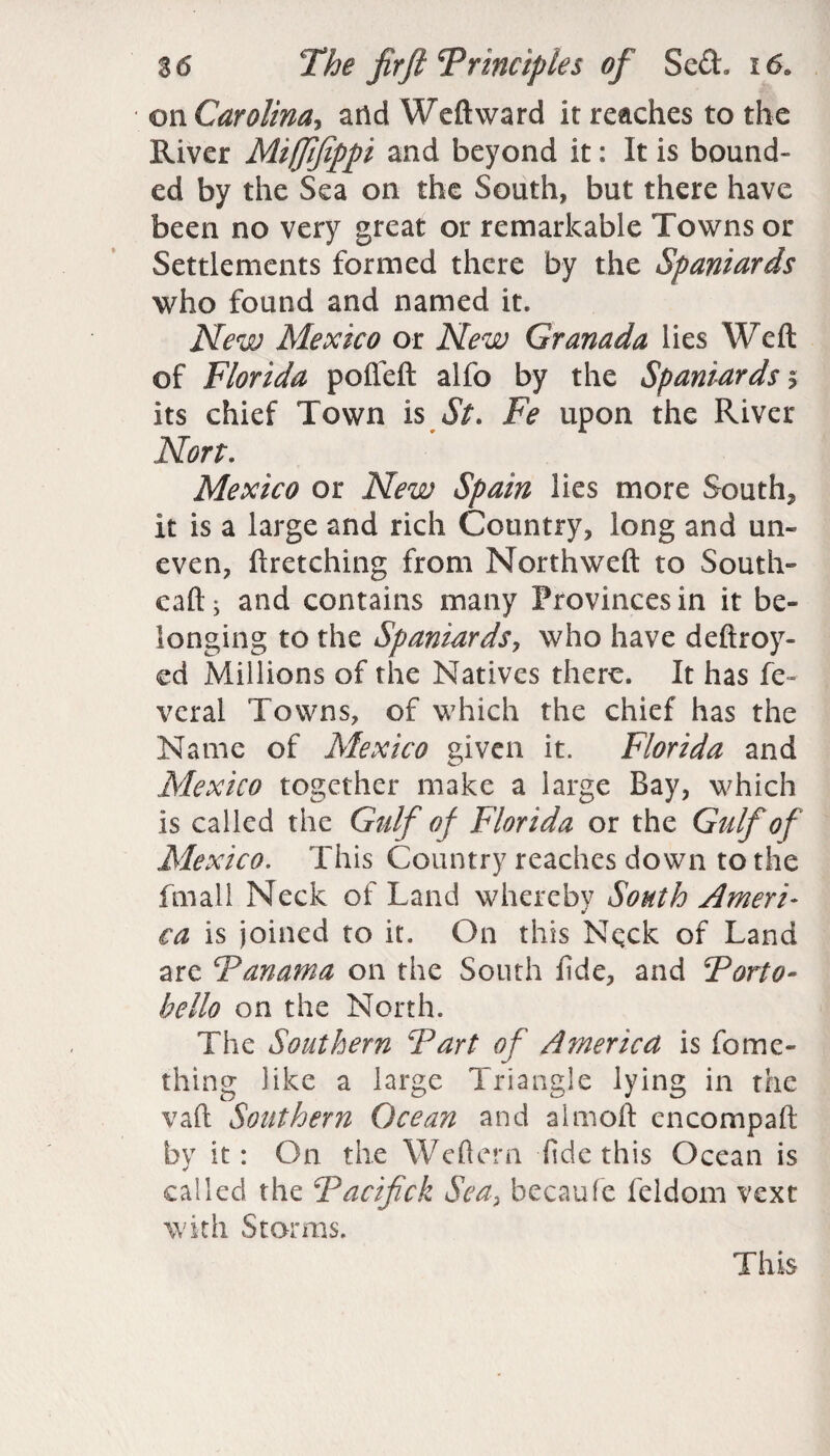 on Carolina, arid Weft ward it reaches to the River Mifftfippi and beyond it: It is bound¬ ed by the Sea on the South, but there have been no very great or remarkable Towns or Settlements formed there by the Spaniards who found and named it. New Mexico or New Granada lies Weft of Florida pofieft alfo by the Spaniards > its chief Town is St. Fe upon the River Non. Mexico or New Spain lies more South* It is a large and rich Country, long and un¬ even, ftretching from Northweft to South- caft; and contains many Provinces in it be¬ longing to the Spaniards, who have deftroy- ed Millions of the Natives there. It has fe- veral Towns, of which the chief has the Name of Mexico given it. Florida and Mexico together make a large Bay, which is called the Gulf of Florida or the Gulf of Mexico. This Country reaches down to the fmall Neck of Land whereby South Ameri¬ ca is joined to it. On this Neck of Land are Panama on the South fide, and Porto- hello on the North. The Southern Part of America is fome- thing like a large Triangle lying in the vaft Southern Ocean and almoft cncompaft by it: On the Weftern fide this Ocean is called the Pacifick Sea, becaufe feldom vext with Storms. This