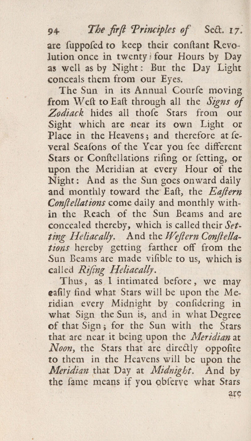 are fuppofed to keep their conftant Revo¬ lution once in twenty i four Hours by Day as well as by Night: But the Day Light conceals them from our Eyes. The Sun in its Annual Courfe moving from Weft toEaft through all the Signs of Zodiack hides all thofe Stars from our Sight which are near its own Light or Place in the Heavens; and therefore at fe- veral Seafons of the Year you fee different Stars or Conftellations riftng or fetting, or upon the Meridian at every Hour of the Night: And as the Sun goes onward daily and monthly toward the Eaft, the Eaftern Conftellations come daily and monthly with¬ in the Reach of the Sun Beams and are concealed thereby, which is called their Set¬ ting Heliacally. And the JVeftern ConfteHa¬ ttons hereby getting farther off from the Sun Beams are made vifible to us, which is called Riftng Heliacally. Thus, as I intimated before, we may tafily find what Stars will be upon the Me¬ ridian every Midnight by conftdering in what Sign the Sun is, and in what Degree of that Sign % for the Sun with the Stars that are near it being upon the Meridian at Noon, the Stars that are diredly oppofite to them in the Heavens will be upon the Meridian that Day at Midnight. And by the fame means if you qbferve what Stars