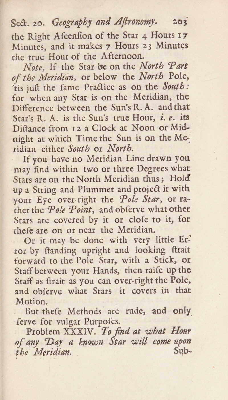 the Right Afcenfion of the Star 4 Hours 17 Minutes, and it makes 7 Hours 23 Minutes the true Hour of the Afternoon. Note, If the Star be on the North *Part of the Meridian, or below the North Pole^ tis juft the fame Practice as on the South: for when any Star is on the Meridian, the Difference between the Sun’s R. A. and that Star’s R. A. is the Suns true Hour, i. e. its Biftance from 12 a Clock at Noon or Mid¬ night at which Time the Sun is on the Me¬ ridian either South or North. If you have no Meridian Line drawn you may find within two or three Degrees what Stars are on the North Meridian thus 5 Hold up a String and Plummet and project it with your Eye over-right the Vole Star, or ra¬ ther the Vole Voint, and obferve what other Stars are covered by it or clofe to it, for thefe are on or near the Meridian. Or it may be done with very little Er¬ ror by handing upright and looking ftrait forward to the Pole Star, with a Stick, or Staff between your Hands, then raife up the Staff as ftrait as you can over-right the Pole, and obferve what Stars it covers in that Motion. But thefe Methods are rude, and only ferve for vulgar Purpofes. Problem XXXIV. Vo find at what Hour of any cDay a known Star will come upon the Meridian, Sub* i a // ■ \•