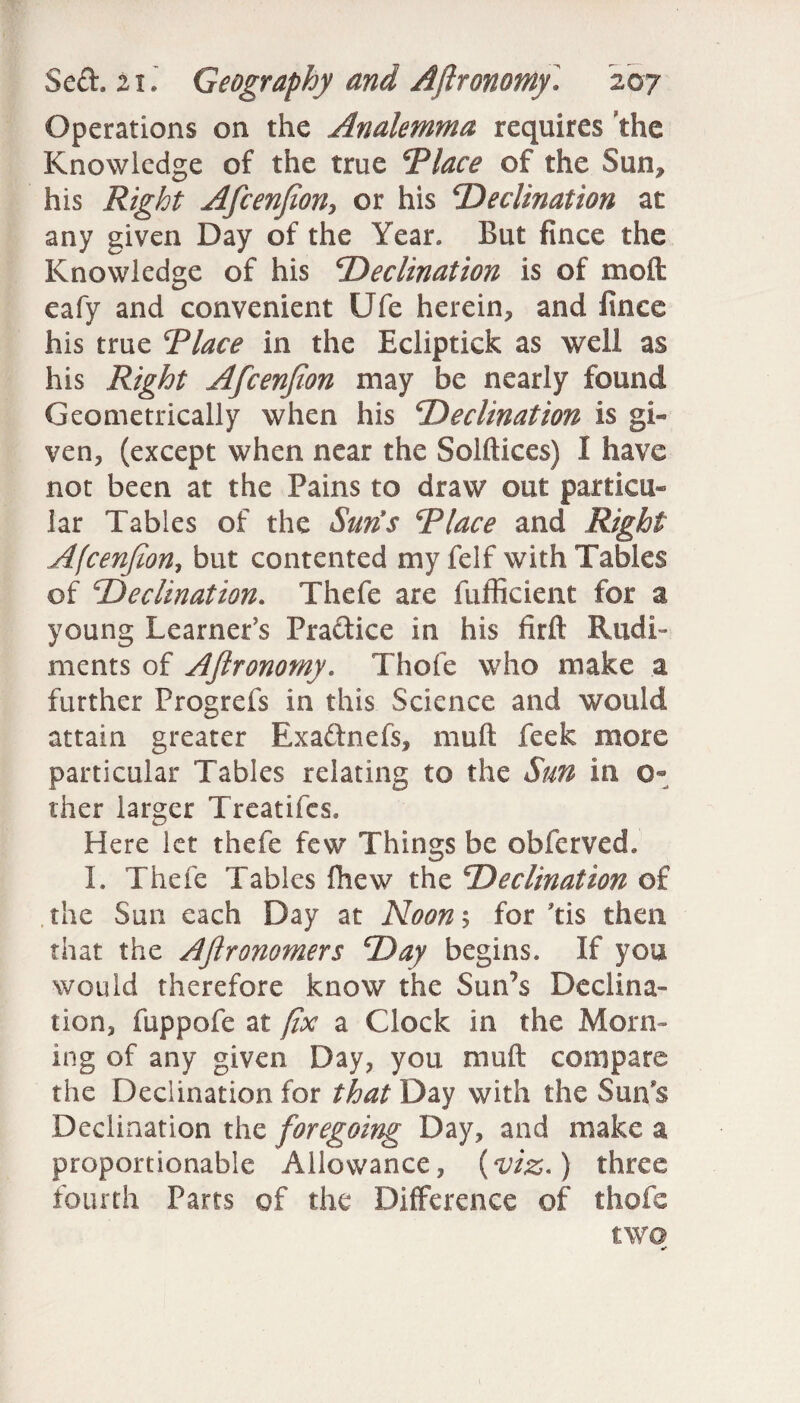 Operations on the Analemma requires the Knowledge of the true Place of the Sun, his Right Afcenfion, or his ‘Declination at any given Day of the Year. But fince the Knowledge of his Declination is of moll eafy and convenient Ufe herein, and fince his true Place in the Ecliptick as well as his Right Afcenfion may be nearly found Geometrically when his Declination is gi¬ ven, (except when near the Solftices) I have not been at the Pains to draw out particu¬ lar Tables of the Suns Place and Right Afcenfion, but contented my felf with Tables of Declination. Thefe are fufficient for a young Learner’s Practice in his firft Rudi¬ ments of Aflronomy. Thole who make a further Progrefs in this Science and would attain greater Exaftnefs, mull feek more particular Tables relating to the Sun in 0- ther larger Treatifcs. Here let thefe few Things be obfcrved. I. Thefe Tables fhew the Declination of the Sun each Day at Noon; for lis then that the AJlronomers Day begins. If you would therefore know the Sun’s Declina¬ tion, fuppofe at fix a Clock in the Morn¬ ing of any given Day, you mull compare the Declination for that Day with the Sun's Declination the foregoing Day, and make a proportionable Allowance, (viz.) three fourth Parts of the Difference of thofe two