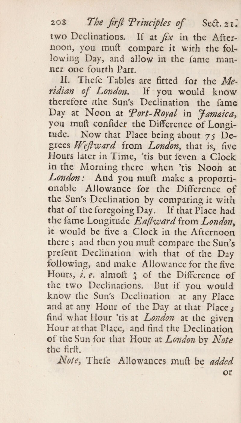 two Declinations. If at fix in the After¬ noon, you muft compare it with the fol¬ lowing Day, and allow in the fame man¬ ner one fourth Part. II. Thefe Tables arc fitted for the Me¬ ridian of London. If you would know therefore ithe Sun’s Declination the fame Day at Neon at Tort-Royal in Jamaica, you muft confider the Difference of Longi¬ tude. Now that Place being about 75 De¬ grees Weftward from Lotidon, that is, five Hours later in Time, his but feven a Clock in the Morning there when ’tis Noon at London: And you muft make a proporti¬ onable Allowance for the Difference of the Sun’s Declination by comparing it with that of the foregoing Day. If that Place had the fame Longitude Eaftward from London, it would be five a Clock in the Afternoon there > and then you muft compare the Suns prefent Declination with that of the Day following, and make Allowance for the five Hours, i. e. almoft % of the Difference of the two Declinations. But if you would know the Sun’s Declination at any Place and at any Hour of the Day at that Place $ find what Hour his at London at the given Hour at that Place, and find the Declination of the Sun for that Hour at London by Note the firft. Note, Thefe Allowances muft be added or