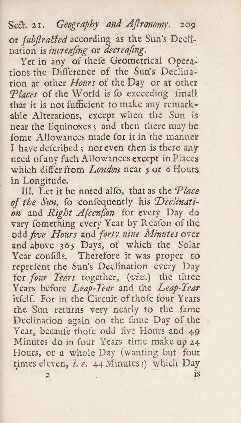 Sed. 21, Geography and Aftronotny. 209 or fubftraEted according as the Sun's Decli¬ nation is increasing or decreafwg. Yet in any of thefe Geometrical Opera¬ tions the Difference of the Suns Declina¬ tion at other Hours of the Day or at other Places of the World is fo exceeding fmall that it is not fufficient to make any remark¬ able Alterations, except when the Sun is near the Equinoxes 5 and then there may be fome Allowances made for it in the manner I have defcribed 5 nor even then is there any need of any fuch Allowances except in Places which differ from London near 5 or 6 Hours in Longitude. III. Let it be noted alfo, that as the Place of the Sun, fo confequently his Declinati¬ on and Right Afcenfon for every Day do vary fomething every Year by Reafon of the odd five Hours and forty nine Minutes over and above 365 Days, of which the Solar Year confifts. Therefore it was proper to reprefent the Sun's Declination every Day for four Tears together, (viz.) the three Years before Leap-Tear and the Leap-Tear itfelf. For in the Circuit of thofe four Years the Sun returns very nearly to the fame Declination again on the fame Day of the Yean, becaufe thofe odd five Hours and 49 Minutes do in four Years time make up 24 Hours, or a whole Day (wanting but four times eleven, i, e. 44 Minutes 5) which Day