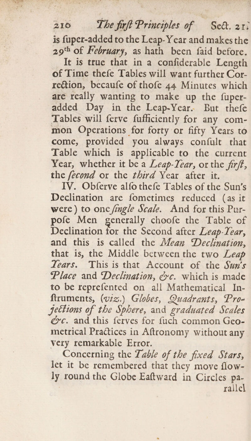 :< - zio The firji Trinciples of 8ed. z r* is fuper-added to the Leap-Year and makes the 29th of February, as hath been faid before. It is true that in a confiderable Length of Time thefe Tables will want further Cor¬ rection, becaufe of thofe 44 Minutes which are really wanting to make up the fuper- added Day in the Leap-Year. But thefe Tables will ferve fufficiently for any com¬ mon Operations for forty or fifty Years to come, provided you always confult that Table which is applicable to the current Year, whether it be a Leap-Tear, or the firft, the fecond or the third Year after it. IV. Obferve alfo thefe Tables of the Sun's Declination are fometimes reduced (as it were) to oneJingle Scale. And for this Pur- pofe Men generally choofe the Table of Declination tor the Second after Leap-Tear, and this is called the Mean Declination, that is, the Middle between the two Leap Tears. This is that Account of the Suns Tlace and Declination, &c. which is made to be reprefented on all Mathematical In- ftruments, (viz.) Globes, ffiiadrants, Tro- jellions of the Sphere, and graduated Scales &c. and this ferves for fuch common Geo¬ metrical Pra&ices in Aftronomy without any very remarkable Error. Concerning the Table of the fixed Stars, let it be remembered that they move (low¬ ly round the Globe Eaftward in Circles pa¬ rallel