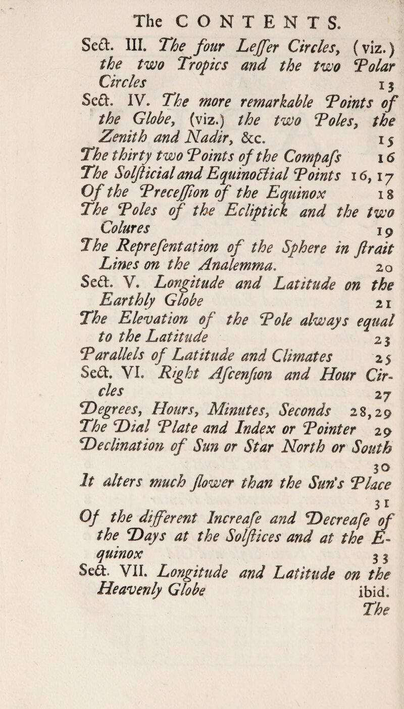 Sed. III. The four Leffer Circles, (viz.) the two Tropics and the two Tolar Circles x 3 Sed. IV. The more remarkable Toints of the Globe, (viz.) the two Toles, the Zenith and Nadir, &c. x 5 The thirty two Toints of the Compafs 16 The Solfticial and Equinoctial Toints 16,17 Of the Treceffon of the Equinox 18 The Toles of the Ecliptick and the two Colures 19 The Reprefentation of the Sphere in ftrait Lines on the Analemma. 20 Sed. V. Longitude and Latitude on the Earthly Globe 21 The Elevation of the Tole always equal to the Latitude 21 Tarallels of Latitude and Climates 25 Sed. VI. Right Afcenfion and Hour Cir¬ cles 2 y Degrees, Hours, Minutes, Seconds 28,29 The Dial Tlate and Index or Tointer 29 Declination of Sun or Star North or South 3 o It alters much flower than the Sun's Tlace 31 Of the different Increafe and Decreafe of the Days at the Sotftices and at the E- quinox 3 3 Sed. VII. Longitude and Latitude on the Heavenly Globe ibid. The