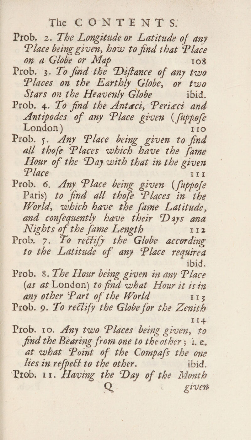 Prob, 2. The Longitude or Latitude of any T lace being given> how to find that T lace on a Globe or Map 10S Prob, a. To find the Diftance of any two Tlaces on the Earthly Globe, or two Stars on the Heavenly Globe ibid. Prob. 4, To find the Antacid Teriseci and Antipodes of any Tlace given {fuppofe London) no Prob. y. Any Tlace being given to find all thofe y laces which have the fame Hour of the Day with that in the given Place iii Prob. 6a Any Tlace being given (fuppofe Paris) to find all thofe \'Places in the World, which have the fame Latitude, and confequently have their Days ana Nights of the fame Length 11 % Prob. 7. To rectify the Globe according to the Latitude of any Tlace required ibid. Prob. 8, The Hour being given in any Tlace {as at London) to find what Hour it is in any other Tart of the World 113 Prob. 9. To rePtify the Globe for the Zenith 114 Prob. 10. Any two Tlaces being given, to find the Bearing from one to the other 5 l e. at what Toint of the Compafs the one lies in refpePt to the other. ibid. Prob. 11. Having the Day of the Month