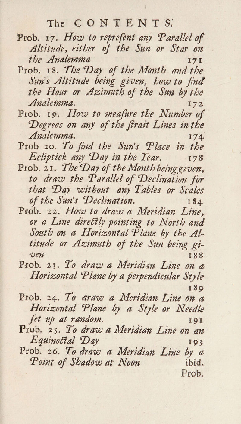 Prob. 17. How to reprefent any ‘Parallel of Altitude, either of the Sun or Star on the Analemma 171 Prob. 18. The Hay of the Month and the Suns Altitude being given, how to find the Hour or Azimuth of the Sun by the Analemma* 172 Prob. 19. How to meafure the Number of \Degrees on any of the fir ait Lines in the Analemma. 174, Prob 20. To find the Suds Place in the Ecliptick any Hay in the Tear. 178 Prob. 21. The Hay of the Month beinggiven, to draw the Parallel of Heclination for that Hay without any Tables or Scales of the Suds Heclination. 184 Prob. 22. How to draw a Meridian Line, or a Line direLlly pointing to North and South on a Horizontal Plane by the Al¬ titude or Azimuth of the Sun being gi¬ ven I 8 8 Prob. 23. To draw a Meridian Line on a Horizontal Plane by a perpendicular Style 189 Prob. 24. To draw a Meridian Line on a Horizontal Plane by a Style or Needle fet up at random. 191 Prob. 25. To draw a Meridian Line on an Equinoclal Hay 193 Prob. 26. To draw a Meridian Line by a Point of Shadow at Noon ibid,