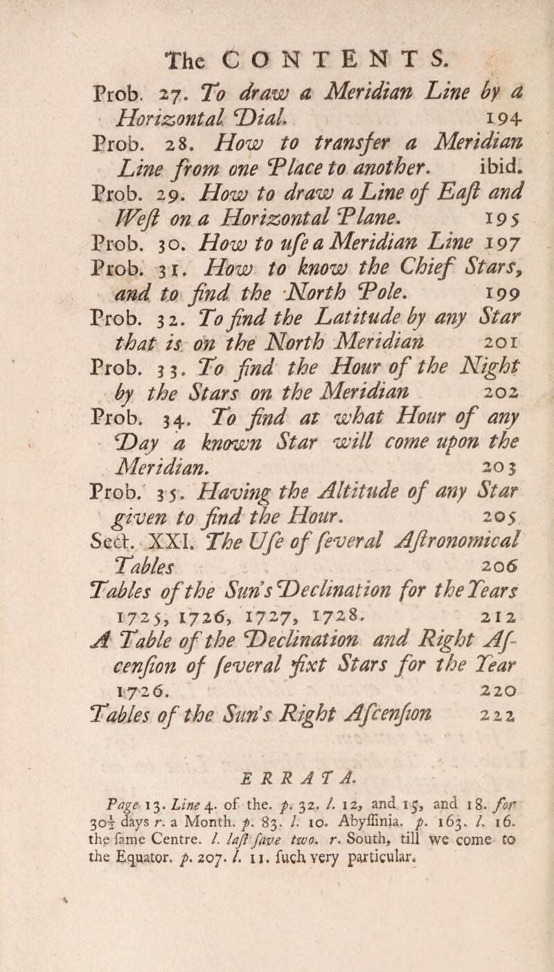 Prob. 27. To draw a Meridian Line by a Horizontal Dial 194 Prob. 28. How to transfer a Meridian Line from one Tlace to another. ibid. Prob. 29. How to draw a Line of Eaft and Weft on a Horizontal “Plane. 195 Prob. 30. How to ufe a Meridian Line 197 Prob. 31. How to know the Chief Stars, and to find the North Pole. 199 Prob. 32. To find the Latitude by any Star that is on the North Meridian 201 Prob. 3 %.To find the Hour of the Night by the Stars on the Meridian 202 Prob. 34. To find at what Hour of any cDay a known Star will come upon the Meridian. 203 Prob. 3 5. Having the Altitude of any Star given to find the Hour. 205 Seth XXL The Ufe of fever at Aftronomical Tables 20 6 Tables of the Suns Decimation for the Tears 1725^ 17265 1727* 1728. 212 A Table of the Declination and Right Aft cenfion of feveral ftxt Stars for the Tear 1726. 220 Tables of the Suns Right Afcenfion 222 errata. Page 13. Line 4. of the. p. 32. /. 12, and 15, and 18. for 30^ days r. a Month, p. 83. I. 10. Abyffinia. p. 163. /. 16. the fame Centre. /. lajl fave two. r. South, till we come to the Equator, p. 207. /. u. fugh very particular.