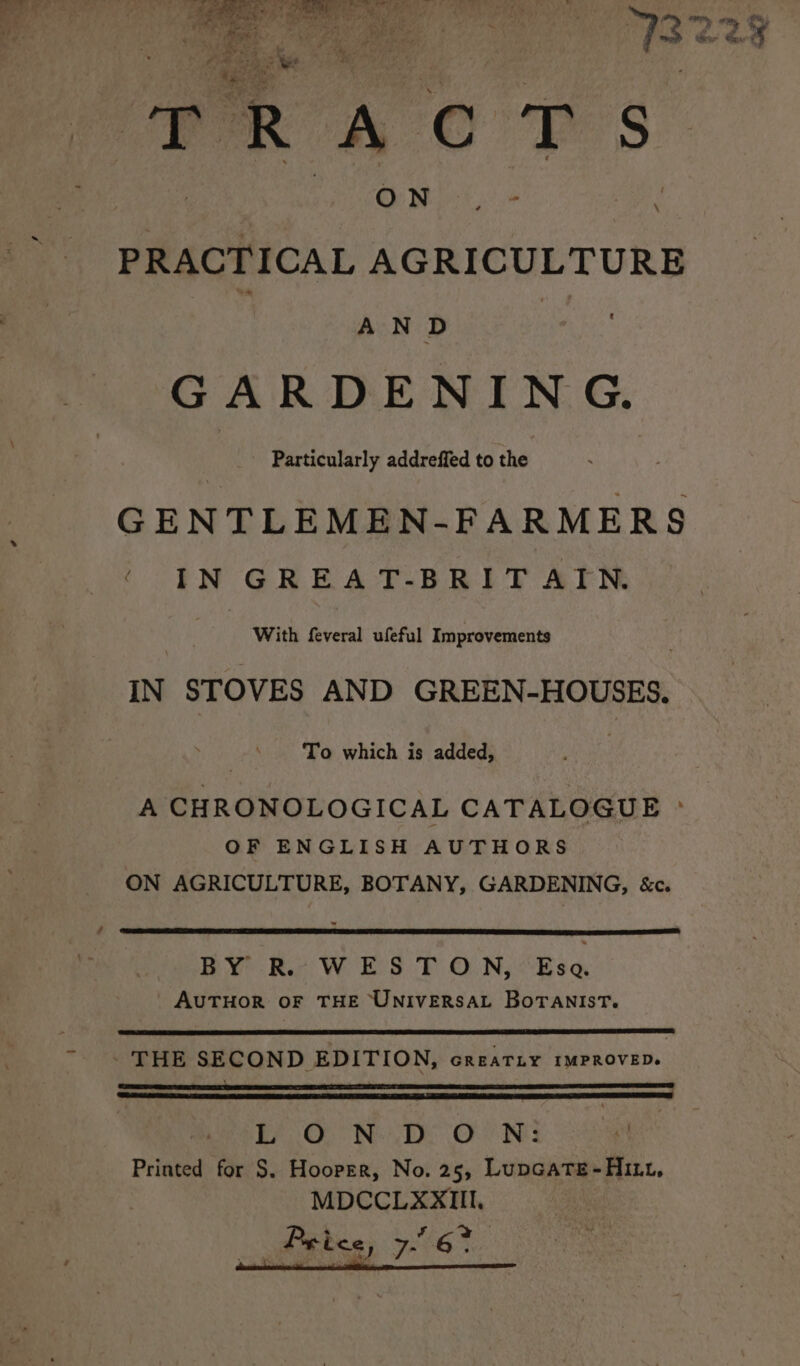 viens S:: 4 : Misa ty ae 3 ee r pe Ga i alate ete Gn. | PRACTICAL AGRICULTURE AND : GARDENING. Particularly addreffed to the GENTLEMEN-FARMERS { IN GREAT-BRITAIN ae i With Avcral utal’ topaiventenis : IN STOVES AND GREEN-HOUSES. To which is added, A CHRONOLOGICAL CATALOGUE » OF ENGLISH AUTHORS ON AGRICULTURE, BOTANY, GARDENING, &amp;c. BY RL. WES TON, Esa. AUTHOR OF THE UNIVERSAL BorTANIsT. ~. THE SECOND EDITION, creariy 1mMPROVED. EF OO Ne De Oe Nes Printed for S. Hooper, No. 25, LupGate-Hitt, MDCCLXXIII.
