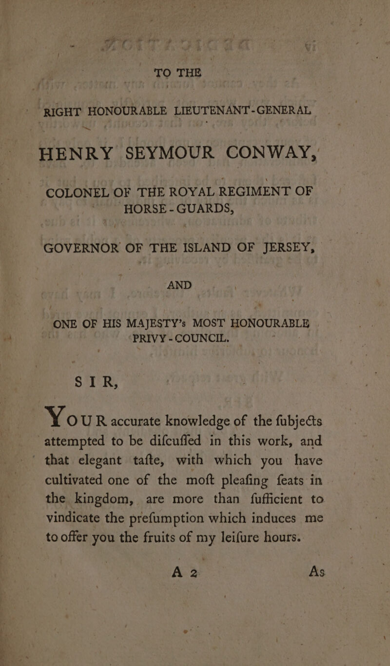 TO THE RIGHT HONOURABLE LIEUTENANT-GENERAL ~. HENRY SEYMOUR CONWAY, COLONEL OF THE ROYAL REGIMENT OF ~ HORSE-GUARDS, GOVERNOR OF THE ISLAND OF JERSEY, AND ONE OF HIS MAJESTY’s MOST pe aT ae PRIVY - COUNCIL. SIR, | Yo U R accurate knowledge of the fubjects attempted to be difcuffed in this work, and that elegant tafte, with which you have cultivated one of the moft pleafing feats in the kingdom, are more than fufficient to vindicate the prefumption which induces me to offer you the fruits of my leifure hours.. A > As