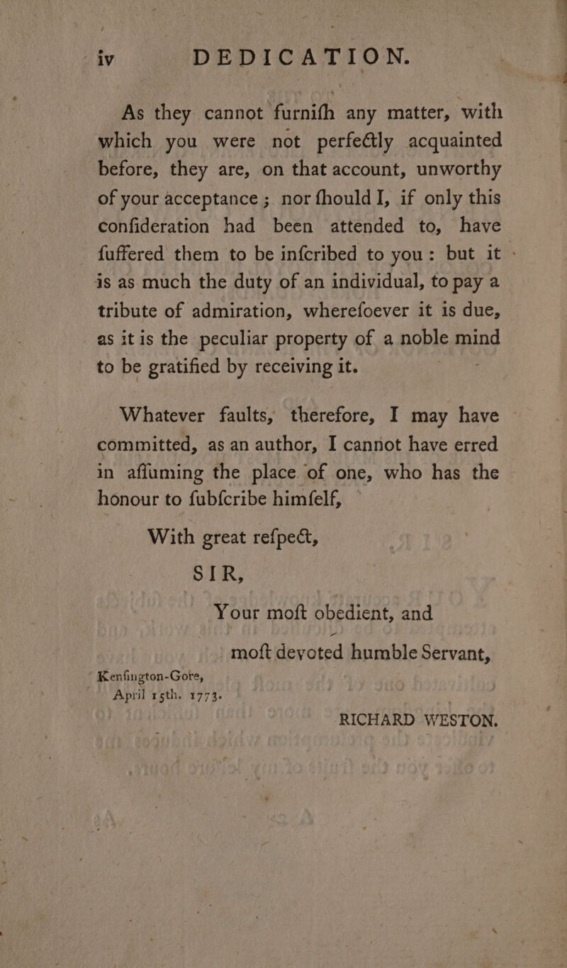 “iv DEDICATION. As they cannot furnifh any matter, with which you were not perfe@tly acquainted before, they are, on that account, unworthy of your acceptance ; nor fhould I, if only this confideration had been attended to, have fuffered them to be infcribed to you: but it - is as much the duty of an individual, to pay a tribute of admiration, wherefoever it 1s due, as itis the peculiar property of a noble mind to be gratified by receiving it. Whatever faults, therefore, I may have committed, as an author, I cannot have erred in afiuming the place. of one, who has the honour to fubfcribe himfelf, With great refpect, SIR, Your moft obedient, and moft devated humble Servant, “ Kenfington-Gote, April rsth. 1773. RICHARD WESTON,