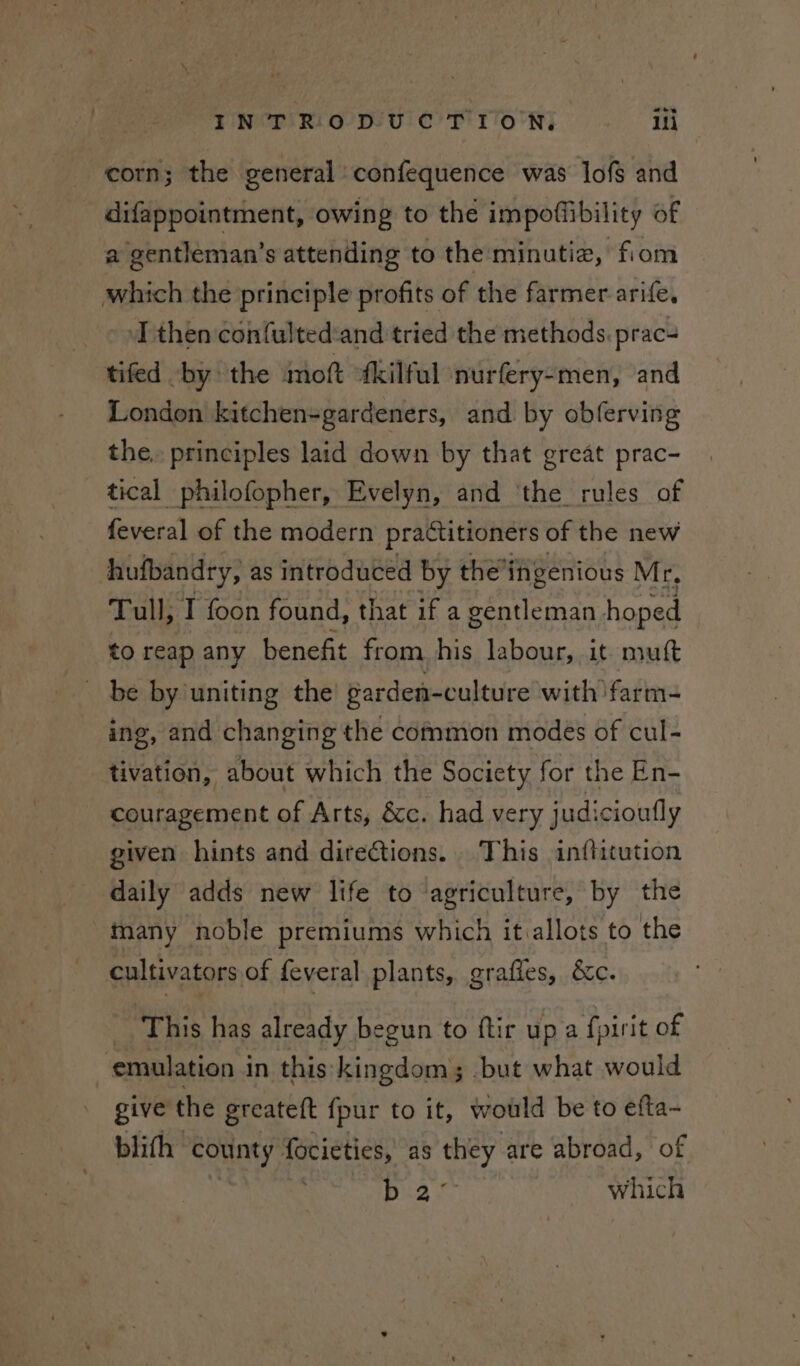 corn; the general confequence was lofs and difappointment, owing to the impoflibility of a gentleman’s attending to the minutie, fiom which the principle profits of the farmer. arife, © oT then confulted:and tried the methods. prac- tifed by the mot fkilful nurfery-men, and London kitchen-gardeners, and by obferving the, principles laid down by that great prac- tical philofopher, Evelyn, and ‘the rules of feveral of the modern practitioners of the new hufbandry, as introduced by the’ingenious Mr, Tull, I foon found, that if a gentleman hoped to reap any benefit from his labour, it mutt _ be by uniting the garden- -culture with farm- ing, and changing the common modes of cul- tivation, about which the Society for the En- couragement of Arts, &amp;c. had very judicioufly given hints and directions... This inftitution daily adds new life to agriculture, by the many noble premiums which itvallots to the cultivators of feveral plants, graffes, &amp;c. This has already begun to ftir up a fpirit of emulation in this kingdom; .but what would give the greateft {pur to it, would be to efta~ blifh county focieties, as they are abroad, of Cpt st which
