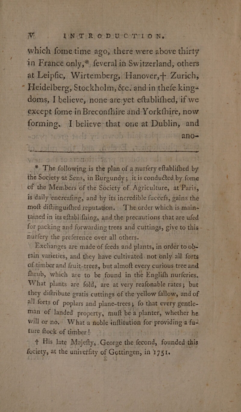 Wi... RNSTER, On DE Ue CoTALD it. which fome time ago, there were above thirty in France only,*. feveral in Switzerland, others at Leipfic, Wirtemberg, ‘Hanover,-- Zurich, Heidelberg, Stockholm, &amp;c/ andin thefe. king doms, I believe, none arervet eftablifhed, if we forming. I believe that one at Dublin, and ano-= *, The following. is ae plan of a eter eftablithed by the Society at Sens, i in Burg gundy ; : it is conducted by fome of the Members of the Society of Agriculture, at Paris, is ‘daily’ encreafing, and by its incredible fuccefs, gains the moft diftinguifhed reputation. . The order which is, main- tained in its eftablifhing, and the’ precautions that are ufed for packing and forwarding trees and cuttings, give to this - ss nurfery the preference over all others. Exchanges are made of feeds and plants, in order to ob- tain varieties, and they have cultivated. not only all forts of timber and fruit-trees, but almoft vey curious. tree and fhrub, which are to be found in the Englifh nurferies. What plants are fold, are at very reafonable rates; but they diftribute gratis cuttings of the yellow fallow, and of all forts of poplars and plane-trees ; 3 fo that every gentle-_ man of landed property, muft be: a planter, whether he. will or no.» What a noble inftitution for providing a fu-. ture ftock of timber! + His late Majefty, .George the fecond, founded this fociety, at the univerfity of Gottingen, in 1751. : . od