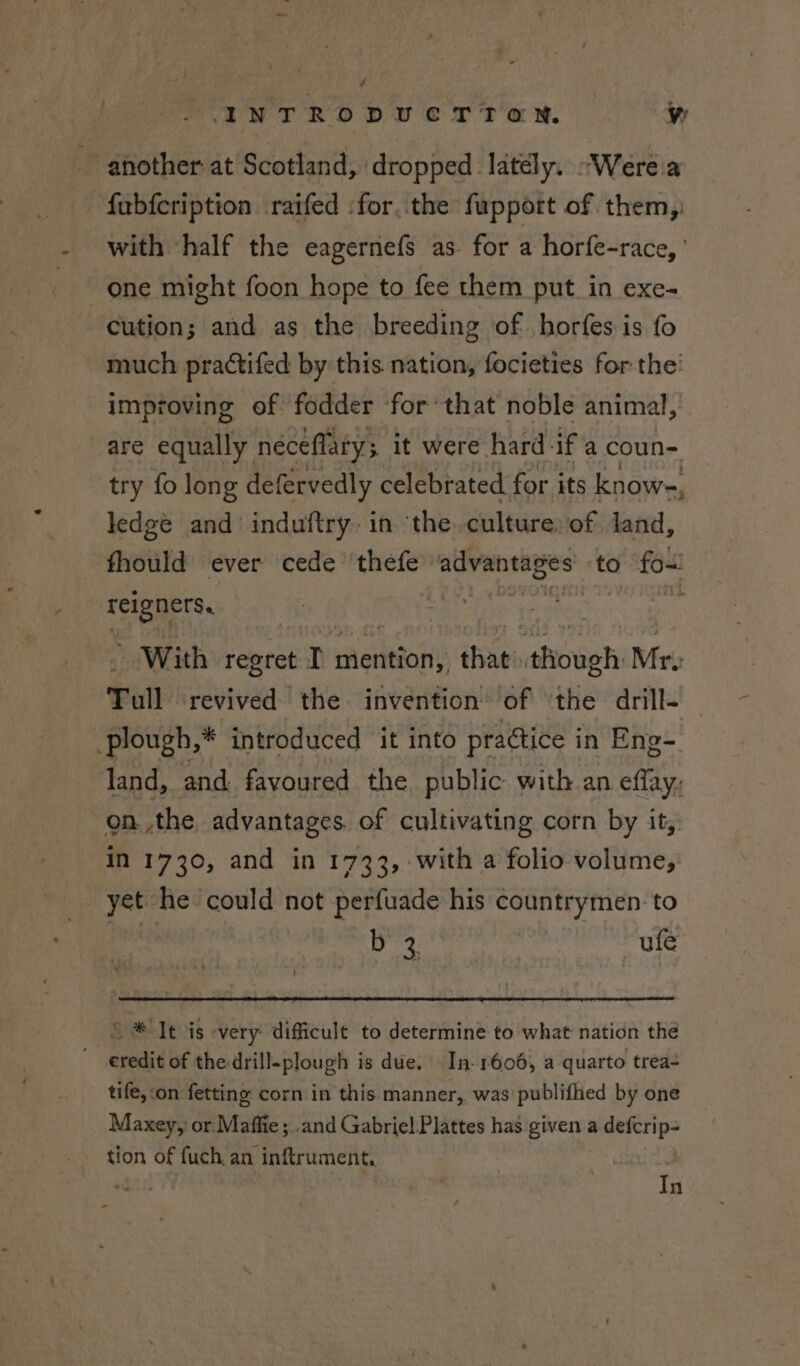 another at Scotland, dropped latély. “Were a fubfcription raifed :for. the fupport of them, with half the eagernefs as for a horfe-race, ' one might foon hope to fee them put in exe- cution; and as the breeding of horfes is fo much practifed by this nation, focieties for the’ improving of fodder for that noble animal, are equally néceflary; it were hard-if a coun- try fo long defervedly celebrated for its know-, ledge and induftry. in the. culture: of land, fhould ever cede thefe avaneages: to fo~ reBaEte With regret rT mention, thats though Mr. Tall revived the invention of the drill- plough,* introduced it into practice in Eng- land, and fayoured the public with an effay, onthe, advantages. of cultivating corn by it, in 1730, and in 1733, with a folio volume; yet he could not perfuade his countrymen: to aise ufe o* It is very’ odlgeule to determine to what nation the credit of the-drill-plough is due. In- 1606, a quarto trea- tife, ‘on fetting corn in this manner, was publifhed by one Maxey, or Maffie ; .and Gabriel Plattes has given a defcrip- tion of fuch. an inftrument,. 7 In