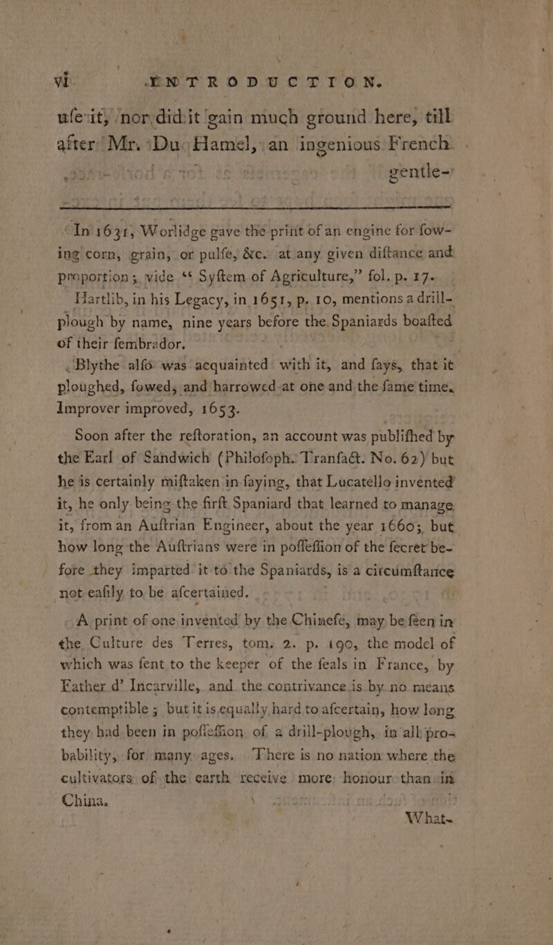 ee enor did:it gain much ground here, till frer’ Mr, 1g (placa; an ingenious. French. . OH AOL: BR. TOL, 2s gentle-' “In 1631; Worlidge gave the print of an engine for fow- ing corn, grain, or pulfe, &amp;c. at any given diftance and proportion; wide ** Syftem of Agriculture,” fol. p. 17- Har tlib, in his Legacy, in 1651, p. 10, mentions a drill- plough by name, nine years before the. Spaniards boatted of their fembrzdor. rs Blythe alf was pacustatcn vith it, and fays, that it ploughed, fowed; and harrowed-at one and the fame time. Improver improved, 1653. Soon after the reftoration, an account was publifhed by the Earl of Sandwich (Philofoph.: Tranfa&amp;t. No. 62) but he is certainly miftaken in faying, that Lucatello invented’ it, he only being the firft Spaniard that learned to manage. it, from an Auftrian Engineer, about the year 16603, but how long the Auftrians were in pofleffion of the fecret be- fore they imparted it to the Spaniards, is a circumftance not eafily to be afcertained. A print of one invented by the Chinefé, may be feen in ¢he Culture des Terres, tom. 2. p- 190, the model of which was fent to the keeper of the feals in France, by Father d’ Incarville, and the contrivance is by. no means contemptible ; but itis equally hard to afcertain, how long they had been in pofleffion. of a drill-plough, in all pro- bability, for many ages. There is no nation where the cultivators of the earth receive more: honour than sin Chi ie \ w hat.