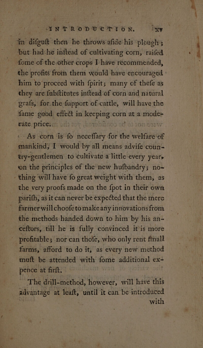 4m difguft ‘then he throws afide'his ‘ploughs but hadche inftead of cultivating corn, raifed fome of the other crops I have recommended, the profits from them would have encouraged him to'proceed with fpirit; many of thefe as they are fubftitutes inftead of corn and natural grafs, for the fupport of cattle, will have the fame ome effect in keeping corn at a mode+ rate prices. ’ Rope © As corn ‘is tgs neceflary for the welfare of mankind, I would by all means advife coun- ‘on the principles of the new hufbandry; no- - thing ‘will have fo great weight with them, as the very proofs made on the {pot in their own parith, as it can never be expected that the mere farmer will choofeto make any innovations from _ the methods handed down to him by his an- ceftors, till he is fully convinced itis more profitable; nor can thofe, who only rent fimall farms, afford to do it, as every new method mutt be attended with fome additional ex- pence at firft. The drill- method, however, will have this advantage at leaft, dae it can. be introduced with