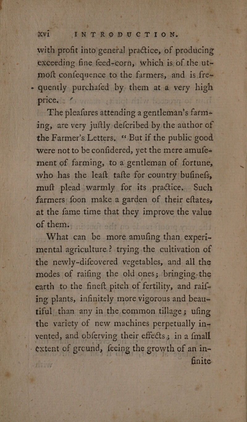 with profit into general practice, of producing — exceeding fine feed-corn, which is, of the ut- moft confequence to the farmers, and is.fre- ws purchafed by, them at a very BES price. . % | Shi pleafures attending a sovehames s farm- ing, ate very juftly defcribed by the author of the Farmer’s Letters, ‘ But if the public good were not to be confidered, yet the mere amufe« ment of farming, to a gentleman of fortune, who has the leaft tafte for country bufinefs, mutt plead ‘warmly for its practice. Such farmers foon make a garden of their eftates, at the fame time that af they | improve the value of them: What can be more amufing than experi- mental agriculture? trying the cultivation of the newly-difcovered vegetables, and all the modes of raifing the old ones; ‘bringing:the earth to the fineft, pitch of fertility, and raif- ing plants, infinitely more vigorous and beau- tiful than any in the common tillage; ufing finite