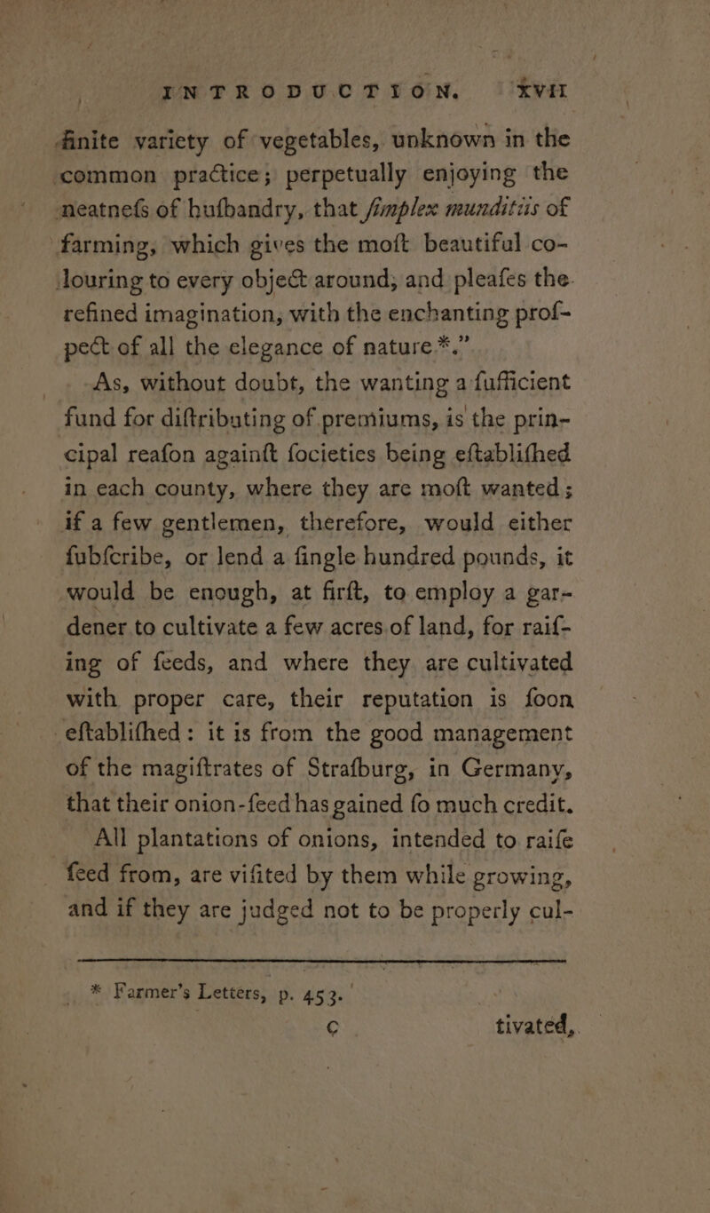 dinite variety of ‘vegetables, unknown in the common practice; perpetually enjoying the neatnefs of hufbandry, that /implex munditus of farming, which gives the moft beautiful co- louring to every object around, and pleafes the. refined imagination, with the enchanting prof- pect of all the elegance of nature*.” As, without doubt, the wanting a fufficient fund for diftribating of premiums, is the prin- cipal reafon againft focieties being eftablifhed in each county, where they are moft wanted; if a few gentlemen, therefore, would either fubfcribe, or lend a fingle hundred pounds, it would be enough, at firft, to employ a gar- dener to cultivate a few acres. of land, for raif- ing of feeds, and where they are cultivated with proper care, their reputation is foon eftablithed: it is from the good management of the magiftrates of Strafburg, in Germany, that their onion-feed has gained fo much credit. All plantations of onions, intended to raife feed from, are vifited by them while growing, and if they are judged not to be properly cul- * Farmer’s Letters, Dp. 453+ c tivated,.