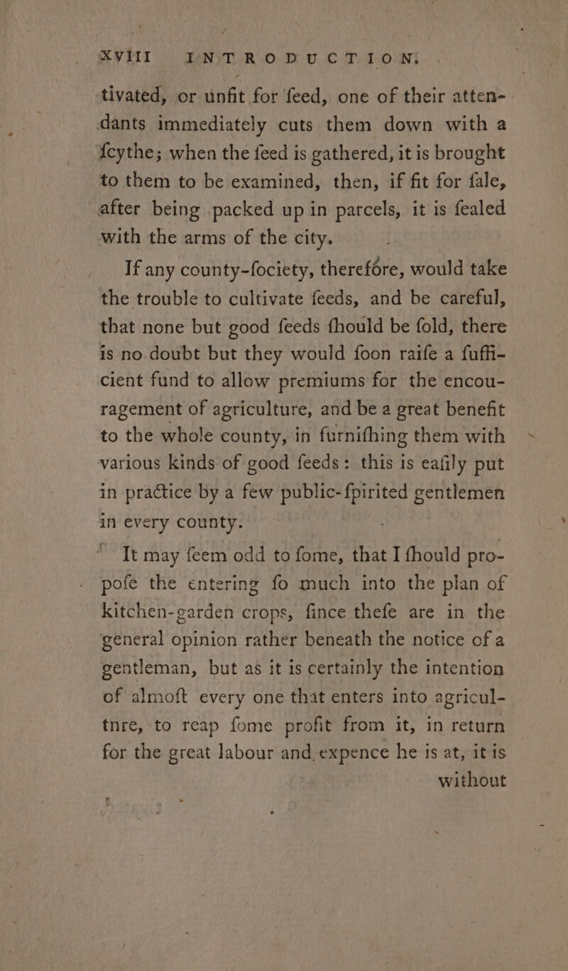 J XVIII INTRODUCTION, tivated, or unfit for feed, one of their atten- dants immediately cuts them down with a fcythe; when the feed is gathered, it is brought to them to be examined, then, if fit for fale, after being packed up in parcels, it is fealed with the arms of the city. If any county-fociety, therefore, would take the trouble to cultivate feeds, and be careful, that none but good feeds fhould be fold, there is no.doubt but they would foon raife a fuffi- cient fund to allow premiums for the encou- ragement of agriculture, and be a great benefit to the whole county, in furnifhing them with various kinds of good feeds: this is eafily put in practice by a few public-fpirited gentlemen in every county. It may feem odd to fome, that I fhould pro- pofe the entering fo much into the plan of kitchen-garden crops, fince thefe are in the general opinion rather beneath the notice of a gentleman, but as it is certainly the intention of almoft every one that enters into agricul- tnre, to reap fome profit from it, in return for the great labour and_expence he is at, it is without
