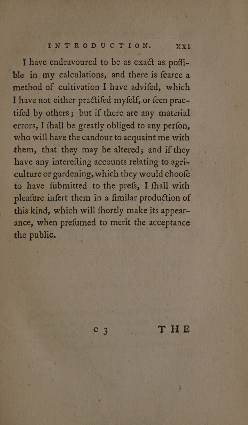 I have endeavoured to be as exact as poffi- ‘ble in my calculations, and there is fcarce a method of cultivation I have advifed, which I have not either practifed my‘elf, or feen prac- ~ tifed by others; but if there are any material errors, I {hall be greatly obliged to any perfon, who will have the candour to acquaint me with them, that they may be altered; and if they have any interefting accounts relating to agri- culture or gardening, which they would choofe to have fubmitted to the prefs, I fhall with pleafure infert them in a fimilar production of this kind, which will fhortly make its appear- ance, when prefumed to merit the acceptance the public. OMe ; THE