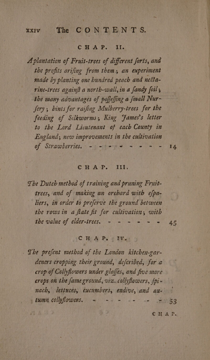 y XXIV The CONTENT S. CHAP. It. A plantation of Fruit-trees of different forts, and the profits arifing from them. an experiment made by planting one hundred peach and nefla- rine-trees againft a north-wall, in a fandy foil; the many advantages of poffefing a fmall Nur- Sery ; hints for raifing Mulberry-trees for the feeding of Silkworms; King Fames’s letter to the Lord Lieutenant of each County in England; new improvements in the cultivation of Strawberries. =) 924 + 2 + Cn Aw.) AL The Dutch method of training and pruning Fruit- trees, and of making an orchard with efpa- Tiers, in order to preferve the ground between the rows in a ftate fit for egy din with the value of elder-trees.5 - - - = =~ = C He A Pe ¢ Bivins . Ihe prefent method of the London kitchen-gar- deners cropping their ground, defcribed, for a crop of Collyflowers under glaffes, and five more crops on the fame ground, viz. collyfowers, [pi - tumn collyfiowers. = -~ = «= «- 14. 45