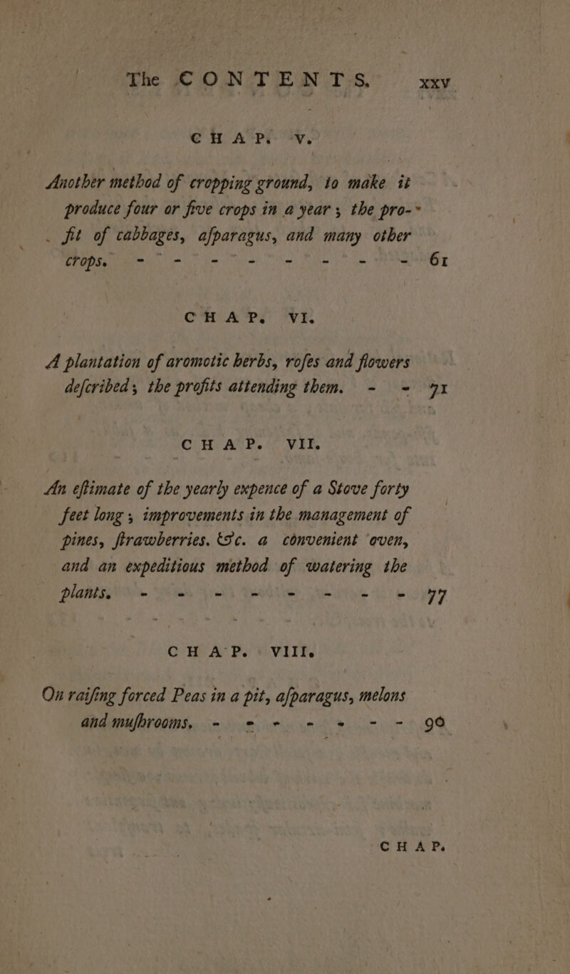 Th CONTENTS. xv CHAP. -V. Another method of cropping ground, to make tit produce four or five crops in a year; the pro-~ _ fit of cabbages, afparagus, and many other EPPO. Ci) fo 2) ihe yt pe ENE Omi ATPS IVI. A plantation of arometic herbs, rofes and flowers deferibed, the profits attending them. - ~- 41 CHAP. VII. An eftimate of the yearly expence of a Stove forty feet long , improvements in the management of pines, firawberries. (Sc. a convenient ‘even, and an expeditious method of watering the Platiss es ee VOU Mere eg CH AP. + VIIF. On raifing forced Peas in a pit, afparagus, melons and mufbrooms, = * + - * - = 90 “CHAP.