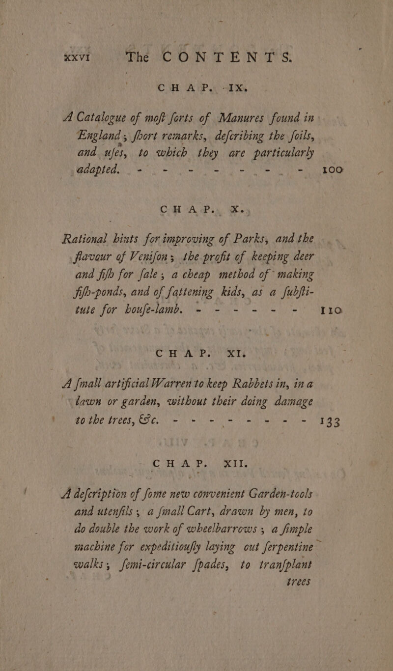 exvt The CONTENTS. bi aie. +X A Catalogue of moft forts of Manures found in England, foort remarks, deferibing the foils, ana “Jes, to which they are particularly BADER. eS Sy A eB CHA P.in Kes Rational hints for improving of Parks, and the fiavour of Venifon; the profit of keeping deer and fib for fale; a cheap method of making fio-ponds, and of fattening kids, as a fubjti- tute for boufe-lamb. - - - - - + Co) ahve ew) ees A {mall artificial Warren to keep Rabbets in, ina ‘fawn or garden, without their doing damage We MO dbe bees, LIC. we ial ie OSG: 5 eh Ws Un a) A defcription of fome new convenient Garden-tools and utenfils, a {mall Cart, drawn by men, to do double the work of wheelbarrows , a fimple 100 Ira 133 walks; femi-circular {pades, to tranfplant | trees